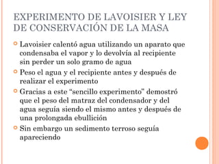 EXPERIMENTO DE LAVOISIER Y LEY
DE CONSERVACIÓN DE LA MASA
 Lavoisier calentó agua utilizando un aparato que
condensaba el vapor y lo devolvía al recipiente
sin perder un solo gramo de agua
 Peso el agua y el recipiente antes y después de
realizar el experimento
 Gracias a este “sencillo experimento” demostró
que el peso del matraz del condensador y del
agua seguía siendo el mismo antes y después de
una prolongada ebullición
 Sin embargo un sedimento terroso seguía
apareciendo
 
