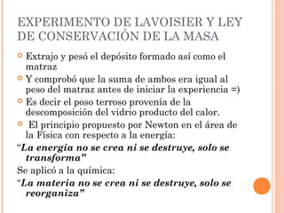 EXPERIMENTO DE LAVOISIER Y LEY
DE CONSERVACIÓN DE LA MASA
 Extrajo y pesó el depósito formado así como el
matraz
 Y comprobó que la suma de ambos era igual al
peso del matraz antes de iniciar la experiencia =)
 Es decir el poso terroso provenía de la
descomposición del vidrio producto del calor.
 El principio propuesto por Newton en el área de
la Física con respecto a la energía:
“La energía no se crea ni se destruye, solo se
transforma”
Se aplicó a la química:
“La materia no se crea ni se destruye, solo se
reorganiza”
 