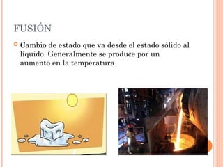 FUSIÓN
 Cambio de estado que va desde el estado sólido al
líquido. Generalmente se produce por un
aumento en la temperatura
 
