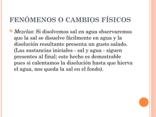 FENÓMENOS O CAMBIOS FÍSICOS
 Mezclas: Si disolvemos sal en agua observaremos
que la sal se disuelve fácilmente en agua y la
disolución resultante presenta un gusto salado.
(Las sustancias iniciales - sal y agua - siguen
presentes al final; este hecho es demostrable
pues si calentamos la disolución hasta que hierva
el agua, nos queda la sal en el fondo).
 
 