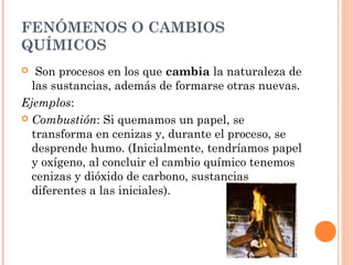 FENÓMENOS O CAMBIOS
QUÍMICOS
  Son procesos en los que cambia la naturaleza de
las sustancias, además de formarse otras nuevas.
Ejemplos:
 Combustión: Si quemamos un papel, se
transforma en cenizas y, durante el proceso, se
desprende humo. (Inicialmente, tendríamos papel
y oxígeno, al concluir el cambio químico tenemos
cenizas y dióxido de carbono, sustancias
diferentes a las iniciales).
 