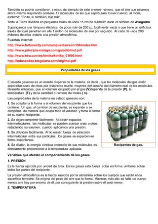 También se podría considerar, a modo de ejemplo de este enorme número, que el aire que estamos
ahora mismo respirando contiene 12 moléculas de las que espiró Julio Cesar cuando, al morir,
exclamó: "Bruto, tú también, hijo mío".
Toda la Tierra dividida en pequeñas bolas de unos 15 cm de diámetro daría el número de Avogadro.
Supongamos una lámpara eléctrica, de poco más de 200 cc, totalmente vacía y que tiene un orificio a
través del cual penetran en ella 1 millón de moléculas de aire por segundo. Al cabo de unos 200
millones de años estaría a la presión atmosférica.
Fuentes Internet:
http://www.fortunecity.com/campus/dawson/196/moles.htm
http://www.principia-malaga.com/guiadid/mol.pdf
http://www.hiru.com/es/kimika/kimika_01000.html
http://induscollao.blogdiario.com/img/mol.pdf
Propiedades de los gases
El estado gaseoso es un estado disperso de la materia, es decir , que las moléculas del gas están
separadas unas de otras por distancias mucho mayores del tamaño del diámetro real de las moléculas.
Resuelta entonces, que el volumen ocupado por el gas (V)depende de la presión (P), la
temperatura (T) y de la cantidad o numero de moles ( n).
Las propiedades de la materia en estado gaseoso son:
1. Se adaptan a la forma y el volumen del recipiente que los
contiene. Un gas, al cambiar de recipiente, se expande o se
comprime, de manera que ocupa todo el volumen y toma la forma
de su nuevo recipiente.
2. Se dejan comprimir fácilmente. Al existir espacios
intermoleculares, las moléculas se pueden acercar unas a otras
reduciendo su volumen, cuando aplicamos una presión.
3. Se difunden fácilmente. Al no existir fuerza de atracción
intermolecular entre sus partículas, los gases se esparcen en
forma espontánea.
4. Se dilatan, la energía cinética promedio de sus moléculas es
directamente proporcional a la temperatura aplicada.
Variables que afectan el comportamiento de los gases
1. PRESIÓN
Es la fuerza ejercida por unidad de área. En los gases esta fuerza actúa en forma uniforme sobre
todas las partes del recipiente.
La presión atmosférica es la fuerza ejercida por la atmósfera sobre los cuerpos que están en la
superficie terrestre. Se origina del peso del aire que la forma. Mientras más alto se halle un cuerpo
menos aire hay por encima de él, por consiguiente la presión sobre él será menor.
2. TEMPERATURA
Recipentes de gas.
 