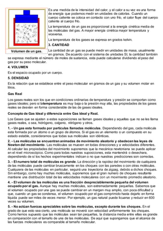 Es una medida de la intensidad del calor, y el calor a su vez es una forma
de energía que podemos medir en unidades de calorías. Cuando un
cuerpo caliente se coloca en contacto con uno frío, el calor fluye del cuerpo
caliente al cuerpo frío.
La temperatura de un gas es proporcional a la energía cinética media de
las moléculas del gas. A mayor energía cinética mayor temperatura y
viceversa.
La temperatura de los gases se expresa en grados kelvin.
3. CANTIDAD
La cantidad de un gas se puede medir en unidades de masa, usualmente
en gramos. De acuerdo con el sistema de unidades SI, la cantidad también
se expresa mediante el número de moles de sustancia, esta puede calcularse dividiendo el peso del
gas por su peso molecular.
4. VOLUMEN
Es el espacio ocupado por un cuerpo.
5. DENSIDAD
Es la relación que se establece entre el peso molecular en gramos de un gas y su volumen molar en
litros.
Gas Real
Los gases reales son los que en condiciones ordinarias de temperatura y presión se comportan como
gases ideales; pero si latemperatura es muy baja o la presión muy alta, las propiedades de los gases
reales se desvían en forma considerable de las de gases ideales.
Concepto de Gas Ideal y diferencia entre Gas Ideal y Real.
Los Gases que se ajusten a estas suposiciones se llaman gases ideales y aquellas que no se les llama
gases reales, o sea, hidrógeno, oxígeno, nitrógeno y otros.
1. - Un gas esta formado por partículas llamadas moléculas. Dependiendo del gas, cada molécula
esta formada por un átomo o un grupo de átomos. Si el gas es un elemento o un compuesto en su
estado estable, consideramos que todas sus moléculas son idénticas.
2. - Las moléculas se encuentran animadas de movimiento aleatorio y obedecen las leyes de
Newton del movimiento. Las moléculas se mueven en todas direcciones y a velocidades diferentes.
Al calcular las propiedades del movimiento suponemos que la mecánica newtoniana se puede aplicar
en el nivel microscópico. Como para todas nuestras suposiciones, esta mantendrá o desechara,
dependiendo de sí los hechos experimentales indican o no que nuestras predicciones son correctas.
3. - El numero total de moléculas es grande. La dirección y la rapidez del movimiento de cualquiera
de las moléculas puede cambiar bruscamente en los choques con las paredes o con otras moléculas.
Cualquiera de las moléculas en particular, seguirá una trayectoria de zigzag, debido a dichos choques.
Sin embargo, como hay muchas moléculas, suponemos que el gran numero de choques resultante
mantiene una distribución total de las velocidades moleculares con un movimiento promedio aleatorio.
4. - El volumen de las moléculas es una fracción despreciablemente pequeña del volumen
ocupado por el gas. Aunque hay muchas moléculas, son extremadamente pequeñas. Sabemos que
el volumen ocupado por una gas se puede cambiar en un margen muy amplio, con poca dificultad y
que, cuando un gas se condensa, el volumen ocupado por el gas comprimido hasta dejarlo en forma
líquida puede ser miles de veces menor. Por ejemplo, un gas natural puede licuarse y reducir en 600
veces su volumen.
5. - No actúan fuerzas apreciables sobre las moléculas, excepto durante los choques. En el
grado de que esto sea cierto, una molécula se moverá con velocidad uniformemente los choques.
Como hemos supuesto que las moléculas sean tan pequeñas, la distancia media entre ellas es grande
en comparación con el tamaño de una de las moléculas. De aquí que supongamos que el alcance de
las fuerzas moleculares es comparable al tamaño molecular.
Volumen de un gas.
 