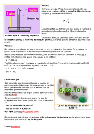 Presión
En Física, presión (P) se define como la relación que
existe entre unafuerza (F) y la superficie (S) sobre la que
se aplica, y se calcula con la fórmula
Lo cual significa que la Presión (P) es igual a la Fuerza (F)
aplicada dividido por la superficie (S) sobre la cual se
aplica.
En nuestras fórmulas usaremos como unidad de presión
la atmósfera (atm) y el milímetro de mercurio (mmHg), sabiendo que una atmósfera equivale a 760
mmHg.
Volumen
Recordemos que volumen es todo el espacio ocupado por algún tipo de materia. En el caso de los
gases, estos ocupan todo el volumen disponible del recipiente que los contiene.
Hay muchas unidades para medir el volumen, pero en nuestras fórmulas usaremos el litro (L) y el
milílitro (ml). Recordemos que un litro equivale a mil milílitros:
1 L = 1.000 mL
También sabemos que 1 L equivale a 1 decímetro cúbico (1 dm3) o a mil centímetros cúbicos (1.000
cm3) , lo cual hace equivalentes (iguales) 1 mL con 1 cm3:
1 L = 1 dm3 = 1.000 cm3 = 1.000 mL
1 cm3 = 1 mL
Cantidad de gas
Otro parámetro que debe considerarse al estudiar el
comportamiento de los gases tiene que ver con la cantidad
de un gas la cual se relaciona con el número total de
moléculas que la componen.
Para medir la cantidad de un gas usamos como unidad de
medida el mol.
Como recordatorio diremos que un mol (ya sea de
moléculas o de átomos) es igual a 6,022 por 10 elevado a
23:
1 mol de moléculas = 6,022•1023
1 mol de átomos = 6,022•1023
Ver: PSU: Química; Pregunta 13_2006
Recuerden que este número corresponde al llamado número de Avogadro y este nos conduce a una
ley llamada, precisamente, ley de Avogadro.
Ley de Avogadro
1 atm es igual a 760 mmHg de presión.
Un mol de moléculas o de átomos:
6,022•1023
 