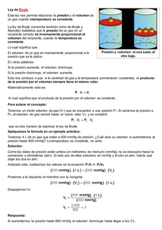 Ley de Boyle
Esta ley nos permite relacionar la presión y el volumen de
un gas cuando latemperatura es constante.
La ley de Boyle (conocida también como de Boyle y
Mariotte) establece que la presión de un gas en un
recipiente cerrado es inversamente proporcional al
volumen del recipiente, cuando la temperatura es
constante.
Lo cual significa que:
El volumen de un gas es inversamente proporcional a la
presión que se le aplica:
En otras palabras:
Si la presión aumenta, el volumen disminuye.
Si la presión disminuye, el volumen aumenta.
Esto nos conduce a que, si la cantidad de gas y la temperatura permanecen constantes, el producto
de la presión por el volumen siempre tiene el mismo valor.
Matemáticamente esto es:
lo cual significa que el producto de la presión por el volumen es constante.
Para aclarar el concepto:
Tenemos un cierto volumen de gas (V1) que se encuentra a una presión P1. Si variamos la presión a
P2, el volumen de gas variará hasta un nuevo valor V2, y se cumplirá:
que es otra manera de expresar la ley de Boyle.
Apliquemos la fórmula en un ejemplo práctico:
Tenemos 4 L de un gas que están a 600 mmHg de presión. ¿Cuál será su volumen si aumentamos la
presión hasta 800 mmHg? La temperatura es constante, no varía.
Solución:
Como los datos de presión están ambos en milímetros de mercurio (mmHg) no es necesario hacer la
conversión a atmósferas (atm). Si solo uno de ellos estuviera en mmHg y el otro en atm, habría que
dejar los dos en atm.
Aclarado esto, sustituimos los valores en la ecuación P1V1 = P2V2.
Ponemos a la izquierda el miembro con la incógnita
Despejamos V2:
Respuesta:
Si aumentamos la presión hasta 800 mmHg el volumen disminuye hasta llegar a los 3 L.
Presión y volumen: si una sube, el
otro baja.
 