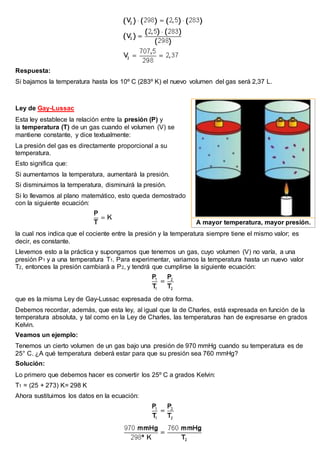 Respuesta:
Si bajamos la temperatura hasta los 10º C (283º K) el nuevo volumen del gas será 2,37 L.
Ley de Gay-Lussac
Esta ley establece la relación entre la presión (P) y
la temperatura (T) de un gas cuando el volumen (V) se
mantiene constante, y dice textualmente:
La presión del gas es directamente proporcional a su
temperatura.
Esto significa que:
Si aumentamos la temperatura, aumentará la presión.
Si disminuimos la temperatura, disminuirá la presión.
Si lo llevamos al plano matemático, esto queda demostrado
con la siguiente ecuación:
la cual nos indica que el cociente entre la presión y la temperatura siempre tiene el mismo valor; es
decir, es constante.
Llevemos esto a la práctica y supongamos que tenemos un gas, cuyo volumen (V) no varía, a una
presión P1 y a una temperatura T1. Para experimentar, variamos la temperatura hasta un nuevo valor
T2, entonces la presión cambiará a P2, y tendrá que cumplirse la siguiente ecuación:
que es la misma Ley de Gay-Lussac expresada de otra forma.
Debemos recordar, además, que esta ley, al igual que la de Charles, está expresada en función de la
temperatura absoluta, y tal como en la Ley de Charles, las temperaturas han de expresarse en grados
Kelvin.
Veamos un ejemplo:
Tenemos un cierto volumen de un gas bajo una presión de 970 mmHg cuando su temperatura es de
25° C. ¿A qué temperatura deberá estar para que su presión sea 760 mmHg?
Solución:
Lo primero que debemos hacer es convertir los 25º C a grados Kelvin:
T1 = (25 + 273) K= 298 K
Ahora sustituimos los datos en la ecuación:
A mayor temperatura, mayor presión.
 