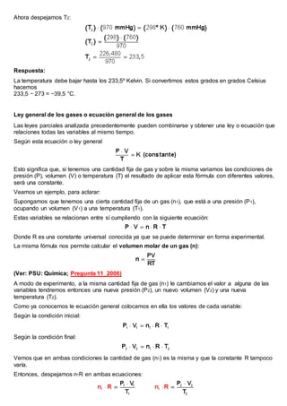 Ahora despejamos T2:
Respuesta:
La temperatura debe bajar hasta los 233,5º Kelvin. Si convertimos estos grados en grados Celsius
hacemos
233,5 − 273 = −39,5 °C.
Ley general de los gases o ecuación general de los gases
Las leyes parciales analizada precedentemente pueden combinarse y obtener una ley o ecuación que
relaciones todas las variables al mismo tiempo.
Según esta ecuación o ley general
Esto significa que, si tenemos una cantidad fija de gas y sobre la misma variamos las condiciones de
presión (P), volumen (V) o temperatura (T) el resultado de aplicar esta fórmula con diferentes valores,
será una constante.
Veamos un ejemplo, para aclarar:
Supongamos que tenemos una cierta cantidad fija de un gas (n1), que está a una presión (P1),
ocupando un volumen (V1) a una temperatura (T1).
Estas variables se relacionan entre sí cumpliendo con la siguiente ecuación:
Donde R es una constante universal conocida ya que se puede determinar en forma experimental.
La misma fómula nos permite calcular el volumen molar de un gas (n):
(Ver: PSU: Química; Pregunta 11_2006)
A modo de experimento, a la misma cantidad fija de gas (n1) le cambiamos el valor a alguna de las
variables tendremos entonces una nueva presión (P2), un nuevo volumen (V2) y una nueva
temperatura (T2).
Como ya conocemos le ecuación general colocamos en ella los valores de cada variable:
Según la condición inicial:
Según la condición final:
Vemos que en ambas condiciones la cantidad de gas (n1) es la misma y que la constante R tampoco
varía.
Entonces, despejamos n1R en ambas ecuaciones:
 