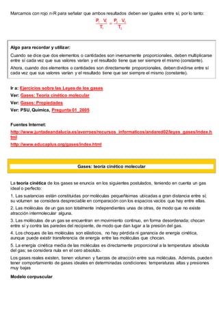 Marcamos con rojo n1R para señalar que ambos resultados deben ser iguales entre sí, por lo tanto:
Algo para recordar y utilizar:
Cuando se dice que dos elementos o cantidades son inversamente proporcionales, deben multiplicarse
entre sí cada vez que sus valores varían y el resultado tiene que ser siempre el mismo (constante).
Ahora, cuando dos elementos o cantidades son directamente proporcionales, deben dividirse entre sí
cada vez que sus valores varían y el resultado tiene que ser siempre el mismo (constante).
Ir a: Ejercicios sobre las Leyes de los gases
Ver: Gases: Teoría cinético molecular
Ver: Gases: Propiedades
Ver: PSU, Química, Pregunta 01_2005
Fuentes Internet:
http://www.juntadeandalucia.es/averroes/recursos_informaticos/andared02/leyes_gases/index.h
tml
http://www.educaplus.org/gases/index.html
Gases: teoría cinético molecular
La teoría cinética de los gases se enuncia en los siguientes postulados, teniendo en cuenta un gas
ideal o perfecto:
1. Las sustancias están constituidas por moléculas pequeñísimas ubicadas a gran distancia entre sí;
su volumen se considera despreciable en comparación con los espacios vacíos que hay entre ellas.
2. Las moléculas de un gas son totalmente independientes unas de otras, de modo que no existe
atracción intermolecular alguna.
3. Las moléculas de un gas se encuentran en movimiento continuo, en forma desordenada; chocan
entre sí y contra las paredes del recipiente, de modo que dan lugar a la presión del gas.
4. Los choques de las moléculas son elásticos, no hay pérdida ni ganancia de energía cinética,
aunque puede existir transferencia de energía entre las moléculas que chocan.
5. La energía cinética media de las moléculas es directamente proporcional a la temperatura absoluta
del gas; se considera nula en el cero absoluto.
Los gases reales existen, tienen volumen y fuerzas de atracción entre sus moléculas. Además, pueden
tener comportamiento de gases ideales en determinadas condiciones: temperaturas altas y presiones
muy bajas
Modelo corpuscular
 