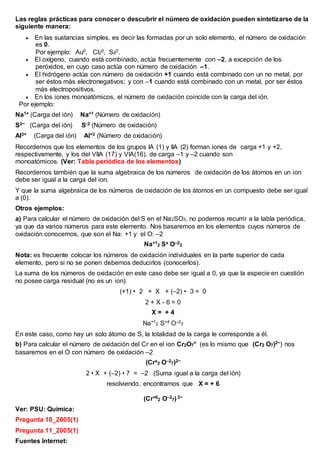 Las reglas prácticas para conocer o descubrir el número de oxidación pueden sintetizarse de la
siguiente manera:
 En las sustancias simples, es decir las formadas por un solo elemento, el número de oxidación
es 0.
Por ejemplo: Au0, Cl20, S80.
 El oxígeno, cuando está combinado, actúa frecuentemente con –2, a excepción de los
peróxidos, en cuyo caso actúa con número de oxidación –1.
 El hidrógeno actúa con número de oxidación +1 cuando está combinado con un no metal, por
ser éstos más electronegativos; y con –1 cuando está combinado con un metal, por ser éstos
más electropositivos.
 En los iones monoatómicos, el número de oxidación coincide con la carga del ión.
Por ejemplo:
Na1+ (Carga del ión) Na+1 (Número de oxidación)
S2− (Carga del ión) S-2 (Número de oxidación)
Al3+ (Carga del ión) Al+3 (Número de oxidación)
Recordemos que los elementos de los grupos IA (1) y IIA (2) forman iones de carga +1 y +2,
respectivamente, y los del VIIA (17) y VIA(16), de carga –1 y –2 cuando son
monoatómicos. (Ver: Tabla periódica de los elementos)
Recordemos también que la suma algebraica de los números de oxidación de los átomos en un ion
debe ser igual a la carga del ion.
Y que la suma algebraica de los números de oxidación de los átomos en un compuesto debe ser igual
a (0).
Otros ejemplos:
a) Para calcular el número de oxidación del S en el Na2SO3, no podemos recurrir a la tabla periódica,
ya que da varios números para este elemento. Nos basaremos en los elementos cuyos números de
oxidación conocemos, que son el Na: +1 y el O: –2
Na+1
2 Sx O–2
3
Nota: es frecuente colocar los números de oxidación individuales en la parte superior de cada
elemento, pero si no se ponen debemos deducirlos (conocerlos).
La suma de los números de oxidación en este caso debe ser igual a 0, ya que la especie en cuestión
no posee carga residual (no es un ion):
(+1) • 2 + X + (–2) • 3 = 0
2 + X - 6 = 0
X = + 4
Na+12 S+4 O–23
En este caso, como hay un solo átomo de S, la totalidad de la carga le corresponde a él.
b) Para calcular el número de oxidación del Cr en el ion Cr2O7
= (es lo mismo que (Cr2 O7)2−) nos
basaremos en el O con número de oxidación –2
(Crx
2 O–2
7)2−
2 • X + (–2) • 7 = –2 (Suma igual a la carga del ión)
resolviendo, encontramos que X = + 6
(Cr+6
2 O–2
7) 2−
Ver: PSU: Química:
Pregunta 10_2005(1)
Pregunta 11_2005(1)
Fuentes Internet:
 