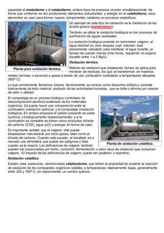 separada el anabolismo y el catabolismo, ambos tipos de procesos ocurren simultáneamente de
forma que conforme se van produciendo elementos estructurales y energía en el catabolismo, esos
elementos se usan para formar nuevos componentes celulares en procesos anabólicos.
Un ejemplo de este tipo de oxidación es la Oxidación de los
ácidos grasos (metabolismo).
También se utiliza la oxidación biológica en los procesos de
purificación de aguas residuales.
La oxidación biológica consiste en suministrar oxígeno al
agua residual en unos tanques cuyo volumen está
previamente calculado para mantener el agua durante un
tiempo de cuando menos ocho horas, regulando el oxigeno
disuelto entre 1 a 3 Mg/Lt.
Oxidación térmica
Método de oxidación que empleando hornos se aplica para
incinerar de residuos, los que se transforman en materias
inertes (cenizas o escorias) y gases a través de una combustión controlada a temperaturas elevadas
(900º C).
Lo que comúnmente llamamos basura, técnicamente se conoce como desechos sólidos y consiste
básicamente de todo material, producto de las actividades humanas, que se bota o elimina por carecer
de valor o utilidad.
El compostaje es un proceso biológico controlado de
descomposición aeróbica acelerada de los materiales
orgánicos. Se puede hacer una comparación entre la
combustión (oxidación química) y el compostaje (oxidación
biológica). En ambos procesos el carbón presente se oxida
(química o biológicamente respectivamente) y si la
combustión es completa se tienen como productos dióxido
de carbono (CO2), agua (pO) y energía en forma de calor.
Es importante señalar que el oxígeno vital puede
desplazarse más todavía por otros gases, tales como el
dióxido de carbono. Cuando esto sucede, el resultado es a
menudo una atmósfera que puede ser peligrosa o fatal
cuando se la respira. Las deficiencias de oxígeno también
pueden ser ocasionadas por moho, corrosión, fermentación u otros tipos de oxidación que consumen
oxígeno. El impacto de las deficiencias de oxígeno puede ser paulatino o repentino.
Oxidación catalítica
Existen unas sustancias, denominadas catalizadores, que tienen la propiedad de acelerar la reacción
de oxidación de los compuestos orgánicos volátiles a temperaturas relativamente bajas, generalmente
entre 250 y 350º C, sin experimentar un cambio químico.
Planta para oxidación térmica.
Planta de oxidación catalítica.
 