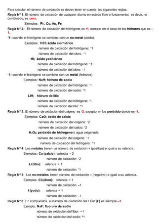 Para calcular el número de oxidación se deben tener en cuenta las siguientes reglas:
Regla Nº 1: El número de oxidación de cualquier átomo en estado libre o fundamental; es decir, no
combinado, es cero.
Ejemplos: Pt , Cu, Au, Fe
Regla Nº 2: El número de oxidación del hidrógeno es +l, excepto en el caso de los hidruros que es –
1.
+1: cuando el hidrógeno se combina con un no-metal (ácido).
Ejemplos: HCl; ácido clorhídrico
número de oxidación del hidrógeno: +1
número de oxidación del cloro: –1
HI; ácido yodhídrico
número de oxidación del hidrógeno: +1
número de oxidación del cloro: –1
–1: cuando el hidrógeno se combina con un metal (hidruros)
Ejemplos: NaH; hidruro de sodio
número de oxidación del hidrógeno: -1
número de oxidación del sodio: +1
LiH; hidruro de litio
número de oxidación del hidrógeno: -1
número de oxidación del litio: +1
Regla Nº 3: El número de oxidación del oxígeno es -2, excepto en los peróxido donde es -1.
Ejemplos: CaO; óxido de calcio
número de oxidación del oxígeno: -2
número de oxidación del calcio: +2
H2O2; peróxido de hidrógeno o agua oxigenada
número de oxidación del oxígeno: -1
número de oxidación del hidrógeno: +1
Regla Nº 4: Los metales tienen un número de oxidación + (positivo) e igual a su valencia.
Ejemplos: Ca (calcio): valencia = 2
número de oxidación: +2
Li (litio): valencia = 1
número de oxidación: +1
Regla Nº 5: Los no-metales tienen número de oxidación – (negativo) e igual a su valencia.
Ejemplos: Cl (cloro): valencia = 1
número de oxidación: –1
I (yodo): valencia = 1
número de oxidación: –1
Regla Nº 6: En compuestos, el número de oxidación del Flúor (F) es siempre –1.
Ejemplo. NaF: fluoruro de sodio
número de oxidación del flúor: –1
número de oxidación del sodio: +1
 