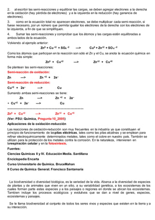 2. al escribir las semi-reacciones y equilibrar las cargas, se deben agregar electrones a la derecha
en la oxidación (hay pérdida de electrones) y a la izquierda en la reducción (hay ganancia de
electrones).
3. como en la ecuación total no aparecen electrones, se debe multiplicar cada semi-reacción, si
fuese necesario, por un número que permita igualar los electrones de la derecha con los electrones de
la izquierda, a fin de que se simplifiquen.
4. Sumar las semi-reacciones y comprobar que los átomos y las cargas estén equilibradas a
ambos lados de la ecuación.
Volviendo al ejemplo anterior:
Zn0 + Cu +2 + SO4
-2 —> Cu0 + Zn+2 + SO 4
–2
Como los átomos que participan en la reacción son sólo el Zn y el Cu, se anota la ecuación química en
forma más simple:
Zn0 + Cu+2 —> Zn+2 + Cu+0
Se plantean las semi-reacciones:
Semi-reacción de oxidación:
Zn —> Zn +2 + 2e–
Semi-reacción de reducción:
Cu+2 + 2e– —> Cu
Sumando ambas semi-reacciones se tiene:
Zn —> Zn +2 + 2e–
+ Cu+2 + 2e– —> Cu
--------------------------------------------------------------------------
Zn0 + Cu+2 —> Zn+2 + Cu+0
(Ver: PSU: Química, Pregunta 10_2005)
Aplicaciones de la oxidación-reducción
Las reacciones de oxidación-reducción son muy frecuentes en la industria ya que constituyen el
principio de funcionamiento de laspilas eléctricas, tales como las pilas alcalinas y se emplean para
refinar electroquímicamente determinados metales, tales como el cobre en nuestro país. También se
utilizan para la protección de los metales contra la corrosión. En la naturaleza, intervienen en
larespiración celular y en la fotosíntesis.
Fuentes:
Ciencias Químicas II y IV. Educación Media. Santillana
Enciclopedia Encarta
Curso Universitario de Química. BruceMahan
II Curso de Química General. Francisco Santamaría
¿QUÉ ES LA BIODIVERSIDAD
La biodiversidad o diversidad biológica, es la variedad de la vida. Abarca a la diversidad de especies
de plantas y de animales que viven en un sitio, a su variabilidad genética, a los ecosistemas de los
cuales forman parte estas especies y a los paisajes o regiones en donde se ubican los ecosistemas.
Tambien incluye los procesos ecológicos y evolutivos que se dan a nivel de genes, especies,
ecosistemas y paisajes.
Se le llama biodiversidad al conjunto de todos los seres vivos y especies que existen en la tierra y a
su interacción.
 
