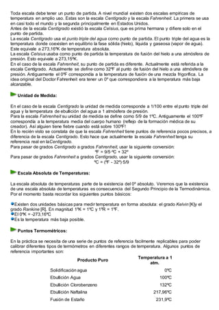 Toda escala debe tener un punto de partida. A nivel mundial existen dos escalas empíricas de
temperatura en amplio uso. Estas son la escala Centígrado y la escala Fahrenheit. La primera se usa
en casi todo el mundo y la segunda principalmente en Estados Unidos.
Antes de la escala Centígrado existió la escala Celsius, que es prima hermana y difiere solo en el
punto de partida.
La escala Centígrado usa el punto triple del agua como punto de partida. El punto triple del agua es la
temperatura donde coexisten en equilibrio la fase sólida (hielo), líquida y gaseosa (vapor de agua).
Este equivale a 273,16ºK de temperatura absoluta.
La escala Celsius usaba como punto de partida la temperatura de fusión del hielo a una atmósfera de
presión. Esto equivale a 273,15ºK.
En el caso de la escala Fahrenheit, su punto de partida es diferente. Actualmente está referida a la
escala Centígrado. Actualmente se define como 32ºF al punto de fusión del hielo a una atmósfera de
presión. Antiguamente el 0ºF correspondía a la temperatura de fusión de una mezcla frigorífica. La
idea original del Doctor Fahrenheit era tener un 0º que correspondiera a la temperatura más baja
alcanzable.
Unidad de Medida:
En el caso de la escala Centígrado la unidad de medida corresponde a 1/100 entre el punto triple del
agua y la temperatura de ebullición del agua a 1 atmósfera de presión.
Para la escala Fahrenheit su unidad de medida se define como 5/9 de 1ºC. Antiguamente el 100ºF
correspondía a la temperatura media del cuerpo humano (reflejo de la formación médica de su
creador). Así alguien tiene fiebre cuando está sobre 100ºF!
En lo recién visto se constata de que la escala Fahrenheit tiene puntos de referencia pocos precisos, a
diferencia de la escala Centígrado. Esto hace que actualmente la escala Fahrenheit tenga su
referencia real en laCentígrado.
Para pasar de grados Centígrado a grados Fahrenheit, usar la siguiente conversión:
ºF = 9/5·ºC + 32º
Para pasar de grados Fahrenheit a grados Centígrado, usar la siguiente conversión:
ºC = (ºF - 32º)·5/9
Escala Absoluta de Temperaturas:
La escala absoluta de temperaturas parte de la existencia del 0º absoluto. Veremos que la existencia
de una escala absoluta de temperaturas es consecuencia del Segundo Principio de la Termodinámica.
Por el momento basta recordar los siguientes puntos básicos:
Existen dos unidades básicas para medir temperatura en forma absoluta: el grado Kelvin [K]y el
grado Rankine [R]. En magnitud 1ºK = 1ºC y 1ºR = 1ºF.
El 0ºK = -273,16ºC
Es la temperatura más baja posible.
Puntos Termométricos:
En la práctica se necesita de una serie de puntos de referencia facilmente replicables para poder
calibrar diferentes tipos de termómetros en diferentes rangos de temperatura. Algunos puntos de
referencia importantes son:
Producto Puro
Temperatura a 1
atm.
Solidificación agua 0ºC
Ebullición Agua 100ºC
Ebullición Clorobenzeno 132ºC
Ebullición Naftalina 217,96ºC
Fusión de Estaño 231,9ºC
 