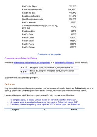 Fusión del Plomo 327,3ºC
Ebullición del Mercurio 356,95ºC
Fusión del Zinc 419,4ºC
Ebullición del Azufre 444,6ºC
Solidificación Antimonio 630,5ºC
Fusión Aluminio 658ºC
Solidificación aleación Ag y Cu (72% Ag,
28% Cu)
779ºC
Ebullición Zinc 907ºC
Fusión Plata 960ºC
Fusión Cobre 1083ºC
Fusión Níquel 1455ºC
Fusión Fierro 1530ºC
Fusión Platino 1773ºC
Conversión de temperatura
Conversión rápida Fahrenheit/Celsius:
Prueba la herramienta de conversión de temperatura o el termómetro interactivo o este método:
°C a °F Multiplica por 9, divide entre 5, después suma 32
°F a °C
Resta 32, después multiplica por 5, después divide
entre 9
Sigue leyendo para entender por qué...
Explicación
Hay sobre todo dos escalas de temperatura que se usan en el mundo: la escala Fahrenheit (usada en
EEUU), y la escala Celsius (parte del Sistema Métrico, usada en casi todos los demás países)
Las dos valen para medir lo mismo (¡temperatura!), sólo con números diferentes.
 Si congelas agua, la escala Celsius marca 0°, pero la Fahrenheit marca 32°.
 Si hierves agua, la escala Celsius marca 100°, pero la Fahrenheit marca 212°.
 La diferencia entre congelar y hervir agua es 100° Celsius, pero 180° Fahrenheit.
Congelar ... o ... Hervir
 