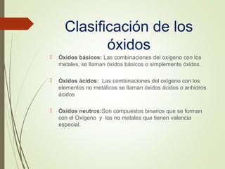 Clasificación de los
óxidos
 Óxidos básicos: Las combinaciones del oxígeno con los
metales, se llaman óxidos básicos o simplemente óxidos.
 Óxidos ácidos: Las combinaciones del oxígeno con los
elementos no metálicos se llaman óxidos ácidos o anhidros
ácidos
 Óxidos neutros:Son compuestos binarios que se forman
con el Oxígeno y los no metales que tienen valencia
especial.
 
