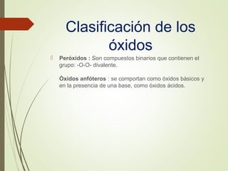 Clasificación de los
óxidos
 Peróxidos : Son compuestos binarios que contienen el
grupo: -O-O- divalente.
Óxidos anfóteros : se comportan como óxidos básicos y
en la presencia de una base, como óxidos ácidos.
 