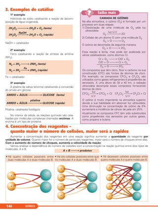 3. Exemplos de catálise
1.o exemplo
Hidróxido de sódio catalisando a reação de decom-
posição da água oxigenada.
NaOH = catalisador
2.o exemplo
Ferro catalisando a reação de síntese da amônia
(NH3).
Fe = catalisador
3.o exemplo
A ptialina da saliva (enzima) catalisando a conversão
do amido em glicose.
Ptialina: catalisador biológico
No interior da célula, as reações químicas são cata-
lisadas por moléculas complexas chamadas enzimas. A
enzima é um tipo de proteína.
AMIDO + ÁGUA ⎯⎯⎯⎯→ GLICOSE (lenta)
ptialina
AMIDO + ÁGUA ⎯⎯⎯⎯→ GLICOSE (rápida)
N2 + 3H2 ⎯⎯→ 2NH3 (lenta)
Fe
N2 + 3H2 ⎯⎯→ 2NH3 (rápida)
2H2O2 ⎯⎯⎯→ 2H2O + O2 (lenta)
NaOH
2H2O2 ⎯⎯⎯→ 2H2O + O2 (rápida)
QUÍMICA146
CAMADA DE OZÔNIO
Na alta atmosfera, o ozônio (O3) é formado por um
processo em duas etapas:
1) Dissociação de uma molécula de O2 pela luz
ultravioleta
luz U.V
O2 ⎯⎯⎯⎯→ 2O
2) Colisão de um átomo O com uma molécula O2
O2 + O ⎯⎯→ O3
O ozônio se decompõe da seguinte maneira:
O3 + O ⎯⎯→ 2O2
Essa reação é lenta, mas pode ser acelerada por
vários catalisadores, como átomos Cl.
Cl + O3 ⎯⎯→ ClO + O2
ClO + O ⎯⎯→ Cl + O2
–––––––––––––––––––––––––
O3 + O ⎯⎯→ 2O2
Os compostos que têm cloro, flúor e carbono na sua
constituição (CFC) são fontes de átomos de cloro.
Por exemplo, os compostos CFCl3 e CF2Cl2 são
utilizados como gases refrigerantes e propelentes de
aerossóis. A uma altura de 30 a 40 km, a radiação
ultravioleta decompõe esses compostos fornecendo
átomos de cloro:
luz luz
CFCl3 ⎯⎯→ CFCl2 + Cl CF2Cl2 ⎯⎯→ CF2Cl + Cl
U.V U.V
O ozônio é muito importante na atmosfera superior
devido à sua habilidade em absorver luz ultravioleta.
Uma diminuição na concentração de ozônio de 5%
aumentaria a incidência de câncer de pele em 25%.
Atualmente os compostos CFC têm sido substituídos
como propelentes nos aerossóis por outros gases,
como propano e butano.
Saiba mais??
4. Concentração dos reagentes –
quanto maior o número de colisões, maior será a rapidez
Aumentar a concentração dos reagentes em uma reação significa aumentar a quantidade de reagente por
unidade de volume. Quanto maior for o número de partículas reagentes, maior será o número de choques entre elas.
Com o aumento do número de choques, aumenta a velocidade da reação.
Vamos analisar a dependência do número de colisões com a concentração na reação química entre dois tipos de
moléculas, A e B.
A + B ⎯⎯→ produtos
• Há quatro colisões possíveis entre
duas moléculas A e duas moléculas B.
• Há oito colisões possíveis entre qua-
tro moléculas A e duas moléculas B.
• Há dezesseis colisões possíveis entre
quatro moléculas A e quatro moléculas B.
C2_1A_QUIM_PROF 30/11/10 09:21 Página 146
 