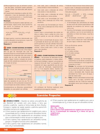 ᕡ (MODELO ENEM) – Quando se coloca uma palhinha de
aço (Bombril) em contato com uma chama, o ferro que
constitui a palhinha queima e forma óxido de ferro (Fe2O3).
Compare a rapidez da reação quando a palhinha queima em
atmosfera normal e em oxigênio puro.
a) O ferro queima mais rapidamente em oxigênio puro, pois a
concentração do O2 é menor do que em atmosfera normal.
b) O ferro queima mais rapidamente em atmosfera normal,
pois a concentração é menor do que no oxigênio puro.
c) O ferro queima mais rapidamente em atmosfera normal,
porque o nitrogênio funciona como catalisador.
d) O ferro queima mais rapidamente em atmosfera normal,
pois o O2 é autocatalisador.
e) O ferro queima mais rapidamente em oxigênio puro, pois a
concentração do O2 é maior do que em atmosfera normal.
RESOLUÇÃO:
4Fe + 3O2 → 2Fe2O3
O ferro queima mais rapidamente em oxigênio puro do que no ar.
No ar, a concentração de moléculas O2 é menor do que no
oxigênio puro.
Resposta: E
QUÍMICA148
d) Micro-organismos que, ao retirarem nutrien-
tes dos grãos, convertem esses carboidra-
tos em amido, são destruídos pelo aqueci-
mento.
e) O aquecimento desidrata os grãos de milho,
alterando o meio de dissolução onde ocor-
reria espontaneamente a transformação
desses carboidratos em amido.
Resolução
O carboidrato de pequena cadeia (glicose), por
polimerização, origina amido. Essa transforma-
ção ocorre na presença de enzima, que
funciona como catalisador.
enzima
nC6H12O6 ⎯⎯⎯→ (C6H10O5)n +n H2O
glicose amido
Em água quente, a enzima é desnaturada, isto
é, ocorre alteração na sua estrutura, o que a faz
perder a sua atividade catalítica.
Resposta: C
ᕥ (ENEM – EXAME NACIONAL DO ENSINO
MÉDIO) – As características dos vinhos depen-
dem do grau de maturação das uvas nas
parreiras porque as concentrações de diversas
substâncias da composição das uvas variam à
medida que as uvas vão amadurecendo. O
gráfico a seguir mostra a variação da concen-
tração de três substâncias presentes em uvas,
em função do tempo.
O teor alcoólico do vinho deve-se à fermen-
tação dos açúcares do suco da uva. Por sua
vez, a acidez do vinho produzido é proporcional
à concentração dos ácidos tartárico e málico.
Considerando-se as diferentes características
desejadas, as uvas podem ser colhidas
a) mais cedo, para a obtenção de vinhos
menos ácidos e menos alcoólicos.
b) mais cedo, para a obtenção de vinhos
mais ácidos e mais alcoólicos.
c) mais tarde, para a obtenção de vinhos
mais alcoólicos e menos ácidos.
d) mais cedo e ser fermentadas por mais
tempo, para a obtenção de vinhos mais
alcoólicos.
e) mais tarde e ser fermentadas por menos
tempo, para a obtenção de vinhos menos
alcoólicos.
Resolução
Quanto maior a concentração dos ácidos tar-
tárico e málico, maior a acidez do vinho. Isso
acontece quando as uvas são colhidas mais
cedo.
Quanto maior a concentração de açúcar, maior
a quantidade de álcool que será obtida, o que
ocorre quando as uvas são colhidas mais tarde.
Portanto, quanto mais tarde as uvas forem
colhidas, menos ácido será o vinho e maior
será o teor alcoólico.
Resposta: C
ᕦ (ENEM – EXAME NACIONAL DO ENSINO
MÉDIO) – No processo de fabricação de pão,
os padeiros, após prepararem a massa utilizan-
do fermento biológico, separam uma porção de
massa em forma de “bola” e a mergulham num
recipiente com água, aguardando que ela suba,
como pode ser observado, respectivamente,
em I e II do esquema abaixo. Quando isso
acontece, a massa está pronta para ir ao forno.
Um professor de Química explicaria esse
procedimento da seguinte maneira:
“A bola de massa torna-se menos densa que o
líquido e sobe. A alteração da densidade deve-
se à fermentação, processo que pode ser resu-
mido pela equação
C6H12O6 → 2C2H5OH + 2CO2 + energia.
glicose álcool comum gás
carbônico
Considere as afirmações abaixo.
I. A fermentação dos carboidratos da massa
de pão ocorre de maneira espontânea e não
depende da existência de nenhum orga-
nismo vivo.
II. Durante a fermentação, ocorre produção de
gás carbônico, que se vai acumulando em
cavidades no interior da massa, o que faz a
bola subir.
III. A fermentação transforma a glicose em
álcool. Como o álcool tem maior densidade
do que a água, a bola de massa sobe.
Entre as afirmativas, apenas
a) I está correta.
b) II está correta.
c) I e II estão corretas.
d) II e III estão corretas.
e) III está correta.
Resolução
I – Falsa.O processo da fermentação de
carboidratos se dá devido à presença de
enzima sintetizada por micro-organismos
presentes no meio.
II – Correta. No processo de fermentação,
ocorre a produção de gás carbônico, que
se acumula no interior da massa, dimi-
nuindo a densidade dela. Quando essa
densidade fica menor que a da água, a
bola de massa sobe.
III – Falsa. Embora a densidade do álcool seja
menor que a da água, somente essa
substância não faz a bola de massa ter
densidade menor que a da água e subir.
Resposta: B
C2_1A_QUIM_PROF 30/11/10 09:21 Página 148
 