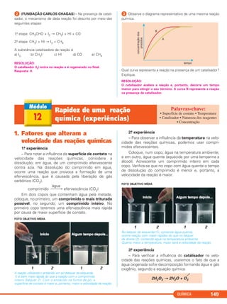 ᕢ (FUNDAÇÃO CARLOS CHAGAS) – Na presença de catali-
sador, o mecanismo de dada reação foi descrito por meio das
seguintes etapas:
1.a etapa: CH3CHO + I2 → CH3I + HI + CO
2.a etapa: CH3I + HI → I2 + CH4
A substância catalisadora da reação é
a) I2 b) CH3I c) HI d) CO e) CH4
RESOLUÇÃO:
O catalisador (I2) entra na reação e é regenerado no final.
Resposta: A
ᕣ Observe o diagrama representativo de uma mesma reação
química.
Qual curva representa a reação na presença de um catalisador?
Explique.
RESOLUÇÃO:
O catalisador acelera a reação e, portanto, decorre um tempo
menor para atingir o seu término. A curva B representa a reação
na presença de catalisador.
QUÍMICA 149
12
Rapidez de uma reação
química (experiências)
• Superfície de contato • Temperatura
• Catalisador • Natureza dos reagentes
• Concentração
1. Fatores que alteram a
velocidade das reações químicas
1.a experiência
– Para notar a influência da superfície de contato na
velocidade das reações químicas, considere a
dissolução, em água, de um comprimido efervescente
contra azia. Na dissolução do comprimido em água,
ocorre uma reação que provoca a formação de uma
efervescência, que é causada pela liberação de gás
carbônico (CO2).
água
comprimido ⎯⎯→ efervescência (CO2)
Em dois copos que contenham água pela metade,
coloque, no primeiro, um comprimido o mais triturado
possível, no segundo, um comprimido inteiro. No
primeiro copo teremos uma efervescência mais rápida
por causa da maior superfície de contato.
FOTO OBJETIVO MÍDIA
1 2 1 2
A reação utilizando o antiácido em pó (béquer da esquerda,
1) é bem mais rápida do que a reação com o comprimido
inteiro (béquer 2). Com o antiácido na forma de pó, a
superfície de contato é maior e, portanto, maior a velocidade da reação.
2.a experiência
– Para observar a influência da temperatura na velo-
cidade das reações químicas, podemos usar compri-
midos efervescentes.
Coloque, num copo, água na temperatura ambiente;
e em outro, água quente (aquecida por uma lamparina a
álcool). Acrescente um comprimido inteiro em cada
copo. Verifica-se que no copo com água quente o tempo
de dissolução do comprimido é menor e, portanto, a
velocidade da reação é maior.
FOTO OBJETIVO MÍDIA
1 2 1 2
No béquer da esquerda (1), contendo água quente,
ocorre reação com maior rapidez do que no béquer
da direita (2), contendo água na temperatura ambiente.
Quanto maior a temperatura, maior será a velocidade da reação.
3.a experiência
– Para verificar a influência do catalisador na velo-
cidade das reações químicas, usaremos o fato de que a
água oxigenada sofre decomposição formando água e gás
oxigênio, segundo a equação química:
2H2O2 → 2H2O + O2
C2_1A_QUIM_PROF 30/11/10 09:21 Página 149
 
