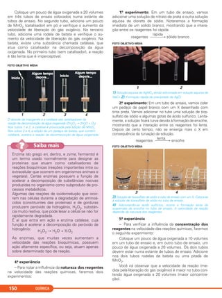 Coloque um pouco de água oxigenada a 20 volumes
em três tubos de ensaio colocados numa estante de
tubos de ensaio. No segundo tubo, adicione um pouco
de MnO2 (catalisador) em pó e verifique o aumento da
velocidade de liberação do gás oxigênio. No terceiro
tubo, adicione uma rodela de batata e verifique o au-
mento da velocidade de liberação do gás oxigênio. Na
batata, existe uma substância chamada catálase, que
atua como catalisador na decomposição da água
oxigenada. No primeiro tubo (sem catalisador), a reação
é tão lenta que é imperceptível.
FOTO OBJETIVO MÍDIA
1 2 3 4
O dióxido de manganês e a catálase são catalisadores da
reação de decomposição da água oxigenada (2H2O2 → 2H2O + O2).
Nos tubos 1 e 2, a catálise é provocada pela adição de MnO2.
Nos tubos 3 e 4, a adição de um pedaço de batata, que contém
catálase, acelera a reação de decomposição da água oxigenada.
4.a experiência
– Para notar a influência da natureza dos reagentes
na velocidade das reações químicas, faremos dois
experimentos:
1.o experimento: Em um tubo de ensaio, vamos
adicionar uma solução de nitrato de prata e outra solução
aquosa de cloreto de sódio. Notaremos a formação
imediata de um sólido branco, mostrando que a intera-
ção entre os reagentes foi rápida.
rápida
reagentes ⎯⎯⎯→ sólido branco
FOTO OBJETIVO MÍDIA
1 2
1) Solução aquosa de AgNO3 sendo adicionada em solução aquosa de
NaC l. 2) Formação rápida de precipitado de AgCl.
2.o experimento: Em um tubo de ensaio, vamos colar
um pedaço de papel branco com um X desenhado com
tinta preta. Vamos adicionar no tubo uma solução de tios-
sulfato de sódio e algumas gotas de ácido sulfúrico. Lenta-
mente, a solução ficará turva devido à formação de enxofre,
mostrando que a interação entre os reagentes foi lenta.
Depois de certo tempo, não se enxerga mais o X em
consequência da turvação da solução.
lenta
reagentes ⎯⎯⎯→ enxofre
FOTO OBJETIVO MÍDIA
3 4
3) Solução de tiossulfato de sódio e tubo de ensaio com um X. Coloca-se
a solução de tiossulfato de sódio no tubo de ensaio.
4) Adicionando-se ácido sulfúrico, ocorre a formação lenta de
suspensão de enxofre no tubo de ensaio. A velocidade da reação
depende da natureza dos reagentes.
5.a experiência
– Para verificar a influência da concentração dos
reagentes na velocidade das reações químicas, faremos
o seguinte experimento:
Coloque um pouco de água oxigenada a 10 volumes
em um tubo de ensaio e, em outro tubo de ensaio, um
pouco de água oxigenada a 20 volumes. Os dois tubos
devem estar numa estante de tubos de ensaio. Adicione
nos dois tubos rodelas de batata ou uma pitada de
MnO2.
Você irá observar que a velocidade da reação (me-
dida pela liberação do gás oxigênio) é maior no tubo con-
tendo água oxigenada a 20 volumes (maior concentra-
ção).
QUÍMICA150
Enzima (do grego en, dentro, e zyme, fermento) é
um termo usado normalmente para designar as
proteínas que atuam como catalisadores de
reações bioquímicas (reações importantes intra ou
extracelular que ocorrem em organismos animais e
vegetais). Certas enzimas possuem a função de
acelerar a decomposição de substâncias nocivas
produzidas no organismo como subproduto de pro-
cessos metabólicos.
Algumas das reações de oxidorredução que ocor-
rem nas células durante a degradação de aminoá-
cidos (constituintes das proteínas) e de gorduras
produzem peróxido de hidrogênio, H2O2, substân-
cia muito reativa, que pode lesar a célula se não for
rapidamente degradada.
É aí que entra em ação a enzima catálase, cuja
função é acelerar a decomposição do peróxido de
hidrogênio:
H2O2 → H2O + ½O2
As enzimas, que muitas vezes aumentam a
velocidade das reações bioquímicas, possuem
ação altamente específica, ou seja, atuam apenas
sobre determinado tipo de reação.
Saiba mais??
C2_1A_QUIM_ALICE_PROF 30/11/10 17:30 Página 150
 