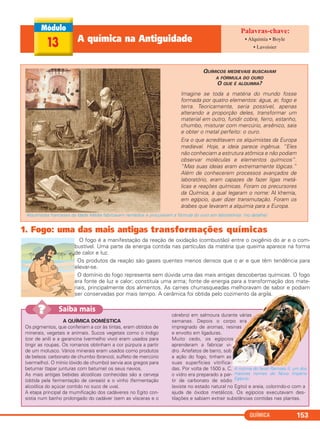 1. Fogo: uma das mais antigas transformações químicas
O fogo é a manifestação da reação de oxidação (combustão) entre o oxigênio do ar e o com-
bustível. Uma parte da energia contida nas partículas da matéria que queima aparece na forma
de calor e luz.
Os produtos da reação são gases quentes menos densos que o ar e que têm tendência para
elevar-se.
O domínio do fogo representa sem dúvida uma das mais antigas descobertas químicas. O fogo
era fonte de luz e calor; constituía uma arma; fonte de energia para a transformação dos mate-
riais, principalmente dos alimentos. As carnes churrasqueadas melhoravam de sabor e podiam
ser conservadas por mais tempo. A cerâmica foi obtida pelo cozimento da argila.
QUÍMICA 153
13 A química na Antiguidade • Alquimia • Boyle
• Lavoisier
Imagine se toda a matéria do mundo fosse
formada por quatro elementos: água, ar, fogo e
terra. Teoricamente, seria possível, apenas
alterando a proporção deles, transformar um
material em outro, fundir cobre, ferro, estanho,
chumbo, misturar com mercúrio, arsênico, sais
e obter o metal perfeito: o ouro.
Era o que acreditavam os alquimistas da Europa
medieval. Hoje, a ideia parece ingênua. “Eles
não conheciam a estrutura atômica e não podiam
observar moléculas e elementos químicos”.
“Mas suas ideias eram extremamente lógicas.”
Além de conhecerem processos avançados de
laboratório, eram capazes de fazer ligas metá-
licas e reações químicas. Foram os precursores
da Química, à qual legaram o nome: Al khemía,
em egípcio, quer dizer transmutação. Foram os
árabes que levaram a alquimia para a Europa.
QUÍMICOS MEDIEVAIS BUSCAVAM
A FÓRMULA DO OURO
O QUE É ALQUIMIA?
Alquimistas franceses da Idade Média fabricavam remédios e procuravam a fórmula do ouro em laboratórios. (no detalhe)
A QUÍMICA DOMÉSTICA
Os pigmentos, que conferiam a cor às tintas, eram obtidos de
minerais, vegetais e animais. Sucos vegetais como o índigo
(cor de anil) e a garancina (vermelho vivo) eram usados para
tingir as roupas. Os romanos obtinham a cor púrpura a partir
de um molusco. Vários minerais eram usados como produtos
de beleza: carbonato de chumbo (branco), sulfeto de mercúrio
(vermelho). O mínio (óxido de chumbo) servia aos gregos para
betumar (tapar junturas com betume) os seus navios.
As mais antigas bebidas alcoólicas conhecidas são a cerveja
(obtida pela fermentação de cereais) e o vinho (fermentação
alcoólica do açúcar contido no suco de uva).
A etapa principal da mumificação dos cadáveres no Egito con-
sistia num banho prolongado do cadáver (sem as vísceras e o
cérebro) em salmoura durante várias
semanas. Depois o corpo era
impregnado de aromas, resinas
e envolto em ligaduras.
Muito cedo, os egípcios
aprenderam a fabricar vi-
dro. Artefatos de barro, sob
a ação do fogo, tinham as
suas superfícies vitrifica-
das. Por volta de 1500 a. C.
o vidro era preparado a par-
tir de carbonato de sódio
(existe no estado natural no Egito) e areia, colorindo-o com a
ajuda de óxidos metálicos. Os egípcios executavam des-
tilações e sabiam extrair substâncias contidas nas plantas.
Saiba mais??
A múmia do faraó Ramsés II, um dos
maiores nomes do Novo Império
Egípcio.
C2_1A_QUIM_PROF 30/11/10 09:21 Página 153
 