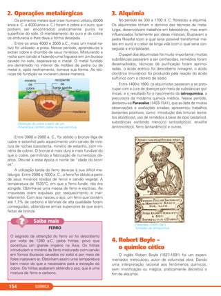 2. Operações metalúrgicas
Os primeiros metais que o ser humano utilizou (6000
anos a. C. a 4000 anos a. C.) foram o cobre e o ouro, que
podiam ser encontrados praticamente puros na
superfície do solo. O martelamento do ouro e do cobre
os endurecia e lhes dava a forma desejada.
Entre os anos 4000 e 3000 a.C., mais um metal na-
tivo foi utilizado: a prata. Nesse período, aprendeu-se a
extrair cobre e chumbo de seus minérios. Misturando a
rocha com carvão e fazendo uma fogueira em um buraco
cavado no solo, separava-se o metal. O metal fundido
era derramado no interior de moldes de pedra ou de
metal e, após resfriamento, tomava sua forma. As téc-
nicas de fundição se iniciaram dessa maneira.
Obtenção do cobre a partir de um
mineral que contém cobre na sua estrutura.
Entre 3000 e 2000 a. C., foi obtido o bronze (liga de
cobre e estanho) pelo aquecimento com carvão de mis-
tura de rochas (cassiterita, minério de estanho, com mi-
nério de cobre). O bronze é mais duro e mais fundível do
que o cobre, permitindo a fabricação de numerosos ob-
jetos. Deu-se a essa época o nome de “idade do bron-
ze”.
A utilização tardia do ferro deve-se à sua difícil me-
talurgia. Entre 2000 e 1000 a. C., o ferro foi obtido a partir
de seus minérios (óxidos de ferro) e carvão vegetal. A
temperatura de 1535°C, em que o ferro funde, não era
atingida. Obtinha-se uma massa de ferro e escórias. As
impurezas eram expulsas por reaquecimento e mar-
telamento. Com isso nasceu o aço, um ferro que contém
até 1,7% de carbono e lâminas de alta qualidade foram
conseguidas, obtendo-se armas superiores às que eram
feitas de bronze.
3. Alquimia
No período de 300 a 1700 d. C, floresceu a alquimia.
Os alquimistas tinham o domínio das técnicas de meta-
lurgia, desenvolviam trabalhos em laboratórios, mas eram
influenciados fortemente por ideias místicas. Buscavam a
pedra filosofal (com a qual seria possível transformar me-
tais em ouro) e o elixir da longa vida (com o qual seria con-
seguida a imortalidade).
O papel dos alquimistas foi muito importante: muitas
substâncias passaram a ser conhecidas, remédios foram
desenvolvidos, técnicas de purificação foram aprimo-
radas, o ácido acético foi descoberto (vinagre), o ácido
clorídrico (muriático) foi produzido pela reação do ácido
sulfúrico com o cloreto de sódio.
Entre 1400 e 1600, os alquimistas passaram a se preo-
cupar com a cura de doenças por meio de substâncias quí-
micas, e o resultado foi o nascimento da iatroquímica, a
precursora da moderna química médica. Nesse período,
destacou-se Paracelso (1493-1541), que ao lado de muitas
observações e avaliações erradas, apresentou trabalhos
bastantes positivos, como: introdução das tinturas (extra-
tos alcoólicos); uso de remédios à base de ópio (sedativo),
substâncias contendo mercúrio (antisséptico), enxofre
(antimicótico), ferro (antianêmico) e outras.
4. Robert Boyle –
o químico cético
O inglês Robert Boyle (1627-1691) foi um experi-
mentador meticuloso, autor de volumosa obra. Dando
uma interpretação racional aos fenômenos químicos,
sem mistificação ou mágica, praticamente decretou o
fim da alquimia.
Paracelso (1493-1541),
fundador da iatroquímica.
QUÍMICA154
FERRO
O segredo da obtenção do ferro só foi descoberto
por volta de 1280 a.C. pelos hititas, povo que
constituiu um grande império na Ásia. Os hititas
introduziam o minério de ferro misturado com carvão
em fornos (buracos cavados no solo) e por meio de
foles injetavam ar. Obtinham assim uma temperatura
bem maior do que a necessária para a extração do
cobre. Os hititas acabaram obtendo o aço, que é uma
mistura de ferro e carbono.
Saiba mais???
C2_1A_QUIM_PROF 30/11/10 09:21 Página 154
 
