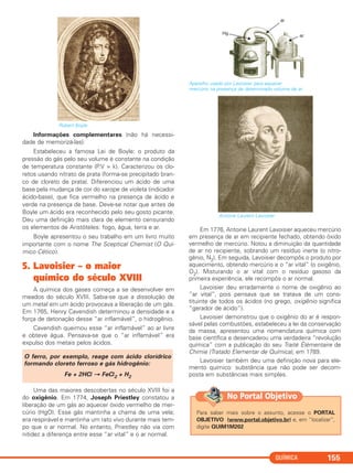 Robert Boyle
Informações complementares (não há necessi-
dade de memorizá-las):
Estabeleceu a famosa Lei de Boyle: o produto da
pressão do gás pelo seu volume é constante na condição
de temperatura constante (P.V = k). Caracterizou os clo-
retos usando nitrato de prata (forma-se precipitado bran-
co de cloreto de prata). Diferenciou um ácido de uma
base pela mudança de cor do xarope de violeta (indicador
ácido-base), que fica vermelho na presença de ácido e
verde na presença de base. Deve-se notar que antes de
Boyle um ácido era reconhecido pelo seu gosto picante.
Deu uma definição mais clara de elemento censurando
os elementos de Aristóteles: fogo, água, terra e ar.
Boyle apresentou o seu trabalho em um livro muito
importante com o nome The Sceptical Chemist (O Quí-
mico Cético).
5. Lavoisier – o maior
químico do século XVIII
A química dos gases começa a se desenvolver em
meados do século XVIII. Sabia-se que a dissolução de
um metal em um ácido provocava a liberação de um gás.
Em 1765, Henry Cavendish determinou a densidade e a
força de detonação desse “ar inflamável”, o hidrogênio.
Cavendish queimou esse “ar inflamável” ao ar livre
e obteve água. Pensava-se que o “ar inflamável” era
expulso dos metais pelos ácidos.
Uma das maiores descobertas no século XVIII foi a
do oxigênio. Em 1774, Joseph Priestley constatou a
liberação de um gás ao aquecer óxido vermelho de mer-
cúrio (HgO). Esse gás mantinha a chama de uma vela;
era respirável e mantinha um rato vivo durante mais tem-
po que o ar normal. No entanto, Priestley não via com
nitidez a diferença entre esse “ar vital” e o ar normal.
Aparelho usado por Lavoisier para aquecer
mercúrio na presença de determinado volume de ar.
Antoine Laurent Lavoisier
Em 1776, Antoine Laurent Lavoisier aqueceu mercúrio
em presença de ar em recipiente fechado, obtendo óxido
vermelho de mercúrio. Notou a diminuição da quantidade
de ar no recipiente, sobrando um resíduo inerte (o nitro-
gênio, N2). Em seguida, Lavoisier decompôs o produto por
aquecimento, obtendo mercúrio e o “ar vital” (o oxigênio,
O2). Misturando o ar vital com o resíduo gasoso da
primeira experiência, ele recompôs o ar normal.
Lavoisier deu erradamente o nome de oxigênio ao
“ar vital”, pois pensava que se tratava de um cons-
tituinte de todos os ácidos (no grego, oxigênio significa
“gerador de ácido”).
Lavoisier demonstrou que o oxigênio do ar é respon-
sável pelas combustões, estabeleceu a lei da conservação
da massa, apresentou uma nomenclatura química com
base científica e desencadeou uma verdadeira “revolução
química” com a publicação do seu Traité Élémentaire de
Chimie (Tratado Elementar de Química), em 1789.
Lavoisier também deu uma definição nova para ele-
mento químico: substância que não pode ser decom-
posta em substâncias mais simples.
O ferro, por exemplo, reage com ácido clorídrico
formando cloreto ferroso e gás hidrogênio:
Fe + 2HCl → FeCl2 + H2
QUÍMICA 155
Para saber mais sobre o assunto, acesse o PORTAL
OBJETIVO (www.portal.objetivo.br) e, em “localizar”,
digite QUIM1M202
No Portal Objetivo
C2_1A_QUIM_PROF 30/11/10 10:08 Página 155
 