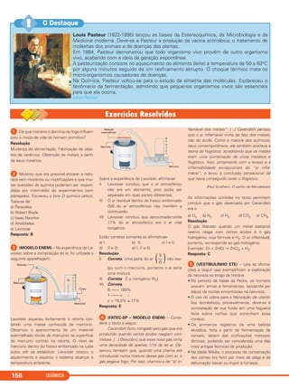 QUÍMICA156
Louis Pasteur (1822-1895) lançou as bases da Estereoquímica, da Microbiologia e da
Medicina moderna. Deve-se a Pasteur a produção da vacina antirrábica; o tratamento de
moléstias dos animais e de doenças das plantas.
Em 1864, Pasteur demonstrou que todo organismo vivo provém de outro organismo
vivo, acabando com a ideia da geração espontânea.
A pasteurização consiste no aquecimento do alimento (leite) à temperatura de 50 a 60°C
por alguns minutos seguido de um resfriamento abrupto. O choque térmico mata os
micro-organismos causadores de doenças.
Na Química, Pasteur voltou-se para o estudo da simetria das moléculas. Esclareceu o
fenômeno da fermentação, admitindo que pequenos organismos vivos são essenciais
para que ela ocorra.
Louis Pasteur
O Destaque!!
ᕡ De que maneira o domínio do fogo influen-
ciou o modo de vida do homem primitivo?
Resolução
Mudança de alimentação. Fabricação de obje-
tos de cerâmica. Obtenção de metais a partir
de seus minérios.
ᕢ Mostrou que era possível encarar a natu-
reza sem mistérios ou mistificações e que mui-
tas questões da química poderiam ser respon-
didas por intermédio de experimentos bem
planejados. Escreveu o livro O químico cético.
Trata-se de:
a) Paracelso
b) Robert Boyle
c) Isaac Newton
d) Aristóteles
e) Lavoisier
Resposta: B
ᕣ (MODELO ENEM) – Na experiência de La-
voisier sobre a composição do ar, foi utilizada a
seguinte aparelhagem:
Lavoisier aqueceu lentamente a retorta con-
tendo uma massa conhecida de mercúrio.
Observou o aparecimento de um material
avermelhado (óxido de mercúrio) na superfície
do mercúrio contido na retorta. O nível de
mercúrio dentro do frasco emborcado na cuba
subiu até se estabilizar. Lavoisier cessou o
aquecimento e esperou o sistema alcançar a
temperatura ambiente.
Sobre a experiência de Lavoisier, afirma-se:
I) Lavoisier concluiu que o ar atmosférico
não era um elemento, pois podia ser
separado em duas partes diferentes.
II) O ar residual dentro do frasco emborcado
(5/6 do ar atmosférico) não mantém a
combustão.
III) Lavoisier concluiu que aproximadamente
17% do ar atmosférico era o ar vital
(oxigênio).
Estão corretas somente as afirmativas
a) I. b) II. c) I e II.
d) II e III. e) I, II e III.
Resolução
I) Correta. Uma parte do ar não rea-
giu com o mercúrio, portanto o ar seria
uma mistura.
II) Correta. É o nitrogênio (N2).
III) Correta.
6 –––– 100%
1 –––– x ∴
x = 16,6% ≅ 17%
Resposta: E
ᕤ (FATEC-SP – MODELO ENEM) – Consi-
dere o texto a seguir:
Cavendish ficou intrigado pelo gás que era
produzido quando certos ácidos reagiam com
metais. [...] Descobriu que esse novo gás tinha
uma densidade de apenas 1/14 da do ar. Ob-
servou também que, quando uma chama era
introduzida numa mistura desse gás com ar, o
gás pegava fogo. Por isso, chamou-o de “ar in-
flamável dos metais”. [...] Cavendish pensou
que o ar inflamável vinha de fato dos metais,
não do ácido. Como a maioria dos químicos,
seus contemporâneos, ele também aceitava a
teoria do flogístico, acreditando que os metais
eram uma combinação de cinza metálica e
flogístico. Isso, juntamente com a leveza e a
inflamabilidade excepcionais do “ar infla-
mável”, o levou à conclusão sensacional de
que havia conseguido isolar o flogístico.
(Paul Strathern, O sonho de Mendeleiev)
As informações contidas no texto permitem
concluir que o gás observado por Cavendish
era o
a) O2 b) N2 c) H2 d) CO2 e) CH4
Resolução
O gás liberado quando um metal bastante
reativo reage com certos ácidos é o gás
hidrogênio, cuja fórmula é H2. O ar inflamável,
portanto, corresponde ao gás hidrogênio.
Exemplo: Zn + 2HCl → ZnCl2 + H2
Resposta: C
ᕥ (VESTIBULINHO ETE) – Leia as afirma-
ções a seguir que exemplificam a exploração
da natureza ao longo da história.
• No período da Idade da Pedra, os homens
usavam armas e ferramentas, lapidando pe-
daços de rochas encontradas na natureza.
• O uso do cobre para a fabricação de utensí-
lios domésticos, provavelmente, deve-se à
constatação de sua fusão em uma fogueira
feita sobre rochas que continham esse
minério.
• Os primeiros registros de uma bebida
alcoólica, feita a partir da fermentação de
cereais, datam das civilizações mesopo-
tâmicas, podendo ser considerada uma das
mais antigas técnicas de produção.
• Na Idade Média, o processo de conservação
das carnes era feito por meio da salga e da
defumação (secar ou expor à fumaça).
)5
––
6(
C2_1A_QUIM_PROF 30/11/10 09:21 Página 156
 