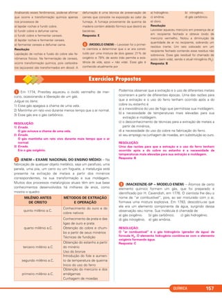 ᕡ Em 1774, Priestley aqueceu o óxido vermelho de mer-
cúrio, ocasionando a liberação de um gás.
Julgue os itens:
1) Esse gás apagava a chama de uma vela.
2) Mantinha um rato vivo durante menos tempo que o ar normal.
3) Esse gás era o gás carbônico.
RESOLUÇÃO:
1) Errado.
O gás avivava a chama de uma vela.
2) Errado.
O gás mantinha um rato vivo durante mais tempo que o ar
normal.
3) Errado.
Era o gás oxigênio.
ᕢ (ENEM – EXAME NACIONAL DO ENSINO MÉDIO) – Na
fabricação de qualquer objeto metálico, seja um parafuso, uma
panela, uma joia, um carro ou um foguete, a metalurgia está
presente na extração de metais a partir dos minérios
correspondentes, na sua transformação e sua moldagem.
Muitos dos processos metalúrgicos atuais têm em sua base
conhecimentos desenvolvidos há milhares de anos, como
mostra o quadro:
Podemos observar que a extração e o uso de diferentes metais
ocorreram a partir de diferentes épocas. Uma das razões para
que a extração e o uso do ferro tenham ocorrido após a do
cobre ou estanho é
a) a inexistência do uso de fogo que permitisse sua moldagem.
b) a necessidade de temperaturas mais elevadas para sua
extração e moldagem.
c) o desconhecimento de técnicas para a extração de metais a
partir de minérios.
d) a necessidade do uso do cobre na fabricação do ferro.
e) seu emprego na cunhagem de moedas, em substituição ao ouro.
RESOLUÇÃO:
Uma das razões para que a extração e o uso do ferro tenham
ocorrido após a do cobre ou estanho é a necessidade de
temperaturas mais elevadas para sua extração e moldagem.
Resposta: B
ᕣ (MACKENZIE-SP – MODELO ENEM) – Átomos de certo
elemento químico formam um gás, que foi preparado e
identificado por H. Cavendish, em 1776. O cientista lhe deu o
nome de “ar combustível”, pois, ao ser misturado com o ar,
formava uma mistura explosiva. Em 1783, descobriu-se que
ele era um elemento componente da água, surgindo dessa
observação seu nome. Sua molécula é chamada de
a) gás oxigênio. b) gás carbônico. c) gás hidrogênio.
d) gás nitrogênio. e) gás amônia.
RESOLUÇÃO:
O “ar combustível” é o gás hidrogênio (gerador de água) de
fórmula H2. O elemento hidrogênio combina-se com o elemento
oxigênio formando água.
Resposta: C
MILÊNIO ANTES
DE CRISTO
MÉTODOS DE EXTRAÇÃO
E OPERAÇÃO
quinto milênio a.C.
Conhecimento do ouro e do
cobre nativos
quarto milênio a.C.
Conhecimento da prata e das
ligas de ouro e prata
Obtenção do cobre e chum-
bo a partir de seus minérios
Técnicas de fundição
terceiro milênio a.C
Obtenção do estanho a partir
do minério
Uso do bronze
segundo milênio a.C.
Introdução do fole e aumen-
to da temperatura de queima
Início do uso do ferro
primeiro milênio a.C.
Obtenção do mercúrio e dos
amálgamas
Cunhagem de moedas
QUÍMICA 157
Analisando esses fenômenos, pode-se afirmar
que ocorre a transformação química apenas
nos processos de
a) lapidar rochas e fundir cobre.
b) fundir cobre e defumar carne.
c) fundir cobre e fermentar cereais.
d) lapidar rochas e fermentar cereais.
e) fermentar cereais e defumar carne.
Resolução
Lapidação de rochas e fusão do cobre são fe-
nômenos físicos. Na fermentação de cereais,
ocorre transformação química, pois carboidra-
tos (açúcares) são transformados em álcool. A
defumação é uma técnica de preservação de
carnes que consiste na exposição ao calor da
fumaça. A fumaça proveniente da queima da
madeira contém aldeído fórmico que destrói as
bactérias.
Resposta: E
ᕦ (MODELO ENEM) – Lavoisier foi o primei-
ro cientista a determinar que o ar era consti-
tuído por uma mistura de dois gases: 21% de
oxigênio e 79% de azoto (não permite a exis-
tência de vida, azoo = não vida). Esse gás é
conhecido atualmente por
a) hidrogênio. b) nitrogênio.
c) amônia. d) gás carbônico.
e) cloro.
Resolução
Lavoisier aqueceu mercúrio em presença de ar
em recipiente fechado e obteve óxido de
mercúrio vermelho. Notou a diminuição da
quantidade de ar no recipiente, sobrando um
resíduo inerte. Um rato colocado em um
recipiente fechado contendo esse resíduo não
sobrevivia. Esse gás residual foi chamado de
azoto (sem vida), sendo o atual nitrogênio (N2).
Resposta: B
C2_1A_QUIM_PROF 30/11/10 09:21 Página 157
 