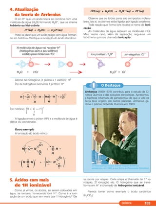 4. Atualização
da teoria de Arrhenius
O íon H+ que um ácido libera se combina com uma
molécula de água (H2O) formando H3O+, que se chama
hidrônio ou hidroxônio.
Pode-se dizer que um ácido reage com água forman-
do íon hidrônio. Verifique a ionização do ácido clorídrico:
Observe que os ácidos puros são compostos molecu-
lares, isto é, os átomos estão ligados por ligação covalente.
Toda reação que forma íons recebe o nome de ioni-
zação.
As moléculas de água separam as moléculas HCl.
Mas, neste caso, além da separação, segue-se um
fenômeno químico chamado ionização.
HCl(aq) + H2O(l) → H3O +(aq) + Cl–(aq)
H+(aq) + H2O(l) → H3O+(aq)
QUÍMICA 159
Arrhenius (1859-1927) contribuiu para o estudo da Ci-
nética Química e das soluções eletrolíticas. Apresentou
a hipótese (chamada de panspermia) de que a vida na
Terra teve origem em outros planetas. Arrhenius ga-
nhou o prêmio Nobel de Química em 1903.
O físico-químico sueco Svante August Arrhenius
apresentou, em 1884, a sua Teoria da Dissociação Eletrolítica.
O Destaque!!
5. Ácidos com mais
de 1H ionizável
Como já vimos, os ácidos, ao serem colocados em
água, se ionizam, fornecendo íons H+. Como é a ioni-
zação de um ácido que tem mais que 1 hidrogênio? Ele
se ioniza por etapas. Cada etapa é chamada de 1.a io-
nização, 2.a ionização etc. O hidrogênio que se trans-
forma em H+ é chamado de hidrogênio ionizável.
Vamos tomar como exemplo o ácido carbônico
(H2CO3):
Átomo de hidrogênio (1 próton e 1 elétron): H0
Íon de hidrogênio (somente 1 próton): H+
Íon hidrônio:
[H ← O — H
]
+
|
H
A ligação entre o próton (H+) e a molécula de água é
dativa ou coordenada.
Outro exemplo
A ionização do ácido nítrico
H • • O
••
••
• • N
••
••
O
••
••
••
O
••
••
••
+ O
••
••
••
••
H
H
H O
••
••
••
••
H
H
( )
(
+
+ O
••
••
••
• • N
••
••
O
••
••
••
O
••
••
••( )
–
H ( Cl
xx
• x
+
+
xx
x
x
••
• x H
••
••
O • x
•x
H
•
x
H
H H + Cl
xx
xx
•
x x
x
•• ᮎ
O
΄ ΅
C2_1A_QUIM_PROF 30/11/10 09:21 Página 159
 