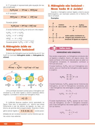 A 1.a ionização é representada pela equação de rea-
ção simplificada:
A 2.a ionização:
Equação global:
O ácido fosfórico (H3PO4) se ioniza em três etapas:
H3PO4 → H+ + H2PO–
4
H2PO–
4 → H+ + HPO2–
4
HPO2–
4 → H+ + PO3–
4
––––––––––––––––––––––––––––––––––
Equação global: H3PO4 → 3H+ + PO3–
4
6. Hidrogênio ácido ou
hidrogênio ionizável
O átomo de hidrogênio que se transforma em H+ (ou
H3O+) é chamado hidrogênio ácido ou hidrogênio io-
nizável.
Uma condição (existem outras) para o hidrogênio ser
ionizável é a de estar ligado a átomo bastante eletro-
negativo. Considere o cloreto de hidrogênio (HCl):
A molécula deve-se quebrar como assinalado na
figura. Para isso, é necessário um átomo que atraia
fortemente o par de elétron da ligação, ou seja, um
átomo de grande eletronegatividade. Quando o hidro-
gênio estiver ligado a existe possi-
bilidade de ser ionizável (existem outros fatores que se-
rão vistos mais adiante).
7. Hidrogênio não ionizável –
Nem todo H é ácido!
Quando o hidrogênio estiver ligado a átomo pouco
eletronegativo, por exemplo carbono (C) e fósforo (P),
não é ionizável.
Exemplos
H — C — H
——
H
H
não é ácido
metano
H — P — H
—
H
não é ácido
fosfina
H — C — C — O — H
—
H
—
H
——
O
ácido acético (existente no
vinagre) tem somente um H
ionizável (H ligado ao oxigênio).
F, O, Cl, Br, I, S,
H (• x Cl
x x
x x
x
x
HCl + H2O 3O+
+ C
–
H +
(aq) (l) (aq) (aq)H ll
H2
CO3
(aq) → 2H+
(aq) + CO2–
3
(aq)
HCO–
3
(aq) → 1H+(aq) + CO2–
3
(aq)
H2CO3(aq) → 1H+(aq) + HCO–
3
(aq)
QUÍMICA160
HIDROGÊNIO NÃO IONIZÁVEL
Nos ácidos oxigenados, os hidrogênios ionizáveis são
os ligados a oxigênio. Assim, em alguns casos, não
basta conhecer a fórmula molecular para se saber os
hidrogênios ionizáveis. É necessário conhecer a
fórmula estrutural.
O ácido fosfórico, H3PO4, tem os 3 hidrogênios ioni-
záveis, pois os 3 átomos de hidrogênio estão ligados
a oxigênio.
O ácido fosforoso, H3PO3, apesar de ter 3 átomos de
hidrogênio, só tem 2 hidrogênios ionizáveis, pois
1 dos hidrogênios não está ligado a oxigênio e sim ao
fósforo.
O ácido hipofosforoso, H3PO2, apesar de ter 3 áto-
mos de hidrogênio, só tem 1 hidrogênio ionizável,
pois 2 dos hidrogênios não estão ligados a oxigênio e
sim ao fósforo.
H — O
H
H
P O—H3
PO2
H — O
H — O
H
P O—H3PO3
H —O
H —O
H —O
P O—H3
PO4
Saiba mais??
C2_1A_QUIM_PROF 30/11/10 10:08 Página 160
 