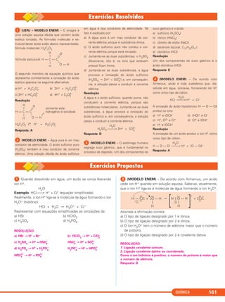 QUÍMICA 161
ᕡ (UERJ – MODELO ENEM) – O vinagre é
uma solução aquosa diluída que contém ácido
acético ionizado. As fórmulas molecular e es-
trutural deste ácido estão abaixo representadas.
fórmula molecular: H4C2O2
O segundo membro da equação química que
representa corretamente a ionização do ácido
acético aparece na seguinte alternativa:
a) H+ + H3C2O2
–
b) 2H+ + H2C2O2–
2
c) 3H+
+ HC2O3–
2 d) 4H+
+ C2O4–
2
Resolução
Resposta: A
ᕢ (MODELO ENEM) – Água pura é um mau
condutor de eletricidade. O ácido sulfúrico puro
(H2SO4) também é mau condutor de corrente
elétrica. Uma solução diluída de ácido sulfúrico
em água é boa condutora de eletricidade. Tal
fato é explicado por:
a) A água pura é um mau condutor de cor-
rente elétrica porque é substância iônica.
b) O ácido sulfúrico puro não conduz a cor-
rente elétrica porque está ionizado.
c) Juntando-se as duas substâncias, o H2SO4
dissocia-se, isto é, os íons que estavam
presos ficam livres.
d) Juntando-se as duas substâncias, a água
provoca a ionização do ácido sulfúrico
(H2SO4 → 2H+ + SO2–
4 ) e, em consequên-
cia, a solução passa a conduzir a corrente
elétrica.
Resolução
A água e o ácido sulfúrico, quando puros, não
conduzem a corrente elétrica, porque são
substâncias moleculares. Juntando-se as duas
substâncias, a água provoca a ionização do
ácido sulfúrico e, em consequência, a solução
passa a conduzir a corrente elétrica.
H2O
H2SO4 ⎯⎯→ 2H+ + SO2–
4
Resposta: D
ᕣ (MODELO ENEM) – O estômago humano
segrega suco gástrico, que é fundamental no
processo de digestão. Um dos componentes do
suco gástrico é o ácido
a) sulfúrico (H2SO4)
b) nítrico (HNO3)
c) cloreto de sódio (NaCl)
d) sacarose (açúcar, C12H22O11)
e) clorídrico (HCl)
Resolução
Um dos componentes do suco gástrico é o
ácido clorídrico (HCl).
Resposta: E
ᕤ (MODELO ENEM) – De acordo com
Arrhenius, ácido é toda substância que, dis-
solvida em água, ioniza-se, fornecendo íon H+
como único tipo de cátion.
H2O
HCl ⎯⎯→ H+ + Cl–
A ionização do ácido hipocloroso (H — O — Cl)
produz os íons:
a) H+ e (OCl)– b) (HO)+ e Cl–
c) H+, O2– e Cl+ d) Cl+ e (OH)–
e) H– e (OCl)+
Resolução
A ionização de um ácido produz o íon H+ como
único tipo de cátion.
H2O
H — O — Cl ⎯⎯→ H+ + (O — Cl)–
Resposta: A
H O
|
fórmula estrutural: H — C — C
|
H
O — H
H O
| somente este
H — C — C hidrogênio é ionizável.
|
H O — H
H4C2O2
→
← H+ + H3C2O–
2
ᕡ Quando dissolvido em água, um ácido se ioniza liberando
íon H+.
H2O
Exemplo: HCl ⎯→ H+ + Cl– (equação simplificada).
Realmente, o íon H+ liga-se à molécula de água formando o íon
H3O+ (hidrônio).
HCl + H2O → H3O+ + Cl–
Representar com equações simplificadas as ionizações de:
a) HBr b) HClO3
c) H2SO4 d) H3PO4
RESOLUÇÃO:
a) HBr → H+ + Br– b) HClO3
→ H+ + ClO–
3
c) H2
SO4
→ H+ + HSO–
4
HSO–
4
→ H+ + SO2–
4
d) H3
PO4
→ H+
+ H2
PO4
–
H2
PO4
–
→ H+ + HPO2–
4
HPO4
2–
→ H+ + PO3–
4
ᕢ (MODELO ENEM) – De acordo com Arrhenius, um ácido
cede íon H+ quando em solução aquosa. Sabe-se, atualmente,
que o íon H+ liga-se à molécula de água formando o íon H3O+.
Assinale a afirmação correta:
a) O tipo de ligação designado por 1 é iônica.
b) O tipo de ligação designado por 2 é iônica.
c) O íon H3O+ tem o número de elétrons maior que o número
de prótons.
d) O tipo de ligação designado por 2 é covalente dativa.
RESOLUÇÃO:
1: Ligação covalente comum.
2: Ligação covalente dativa ou coordenada.
Como o íon hidrônio é positivo, o número de prótons é maior que
o número de elétrons.
Resposta: D
H Cl
x x
x x
x
x +• x O
• •
••
— H
—
H
H O
• •
••
— H
[ [
+
Cl
x x
x x
x
x+ •x
–
1 2
—
H
C2_1A_QUIM_PROF 30/11/10 09:21 Página 161
 