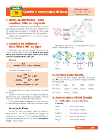 1. Bases ou hidróxidos – soda
caústica, leite de magnésia
Já estudamos a formulação e a nomenclatura dos áci-
dos. Agora passamos ao estudo das bases. Você conhece
na prática algumas delas: o hidróxido de sódio (soda
cáustica) e o hidróxido de magnésio (leite de magnésia).
Todas estas substâncias têm em comum o grupo
OH–, o íon hidróxido.
2. Conceito de Arrhenius –
base libera OH– na água
Arrhenius, que você já conhece do conceito de
ácidos, também definiu as bases: Base é toda subs-
tância que, colocada em água, libera como ânion
exclusivamente íon hidróxido, OH–.
Exemplo
As bases são sólidos iônicos.
As bases solúveis em água costumam ser chamadas
de álcalis.
Podemos encontrar bases em sabões, detergentes,
comprimidos para o estômago (por exemplo, Al(OH)3),
limpadores de forno (NaOH), leite de magnésia.
A ferroada de abelha é dolorosa por conter um ácido,
enquanto a ferroada de vespa é dolorosa por conter uma base.
Dissociação iônica
No Na+OH–, que é um sólido, os íons já existem e
estão “presos” no retículo cristalino por atração ele-
trostática (íon ᮍ atrai íon ᮎ). As moléculas H2O apenas
provocam a separação dos íons; daí o nome dissociação
iônica e não ionização.
O hidróxido de amônio é um caso particular, pois é
produto da ionização do NH3.
3. Fórmula geral: M(OH)x
A maioria das bases segue a fórmula M(OH)x em
que M é um metal e x é a valência (carga) do cátion
formado por M.
M1+ (OH)1– : NaOH KOH RbOH NH4OH
M2+ (OH)1–
2
: Mg(OH)2 Ca(OH)2 Sr(OH2) Fe(OH)2
M3+ (OH)1–
3
: Al(OH)3 Fe(OH)3
4. Nomenclatura oficial (Stock)
Usa-se hidróxido de (nome do elemento).
Exemplos
NaOH – Hidróxido de sódio
KOH – Hidróxido de potássio
Mg(OH)2 – Hidróxido de magnésio
Al(OH)3 – Hidróxido de alumínio
NH4OH – Hidróxido de amônio
H2O
NaOH ⎯⎯→ Na+ + OH–
H2O
Ca(OH)2 ⎯⎯→ Ca 2+ + 2OH–
H2O
M(OH)x ⎯⎯→ M x+ + x OH–
H2O
KOH(s) ⎯⎯→ K+(aq) + OH–(aq)
QUÍMICA 165
16 Conceito e nomenclatura de bases • Arrhenius • Base libera OH–
• Dissociação iônica
C2_1A_QUIM_PROF 30/11/10 09:21 Página 165
 