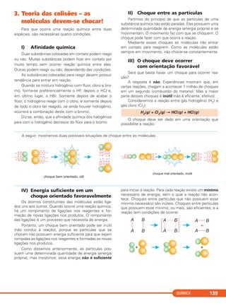 3. Teoria das colisões – as
moléculas devem-se chocar!
Para que ocorra uma reação química entre duas
espécies, são necessárias quatro condições.
I) Afinidade química
Duas substâncias colocadas em contato podem reagir
ou não. Muitas substâncias podem ficar em contato por
muito tempo sem ocorrer reação química entre elas.
Outras podem reagir ou não, dependendo das condições.
As substâncias colocadas para reagir devem possuir
tendência para entrar em reação.
Quando se mistura hidrogênio com flúor, cloro e bro-
mo, forma-se preferencialmente o HF, depois o HCl e,
em último lugar, o HBr. Somente depois de acabar o
flúor, o hidrogênio reage com o cloro, e somente depois
de todo o cloro ter reagido, se ainda houver hidrogênio,
ocorrerá a combinação deste com o bromo.
Diz-se, então, que a afinidade química dos halogênios
para com o hidrogênio decresce do flúor para o bromo.
II) Choque entre as partículas
Partimos do princípio de que as partículas de uma
substância química não estão paradas. Elas possuem uma
determinada quantidade de energia (energia própria) e se
movimentam. O movimento faz com que se choquem. O
choque pode fazer com que ocorra a reação.
Mediante esses choques as moléculas irão entrar
em contato para reagirem. Como as moléculas estão
sempre em movimento, irão chocar-se constantemente.
III) O choque deve ocorrer
com orientação favorável
Será que basta haver um choque para ocorrer rea-
ção?
A resposta é não. Experiências mostram que, em
certas reações, chegam a acontecer 1 milhão de choques
em um segundo (combustão do metano). Mas a maior
parte desses choques é inútil (não é eficiente, efetivo).
Consideremos a reação entre gás hidrogênio (H2) e
gás cloro (Cl2):
O choque deve ser dado em uma orientação que
possibilite a reação.
H2(g) + Cl2(g) → HCl(g) + HCl(g)
QUÍMICA 139
A seguir, mostramos duas possíveis situações de choque entre as moléculas.
IV) Energia suficiente em um
choque orientado favoravelmente
Os átomos constituintes das moléculas estão liga-
dos uns aos outros. Quando ocorre uma reação química,
há um rompimento de ligações nos reagentes e for-
mação de novas ligações nos produtos. O rompimento
das ligações é um processo que necessita de energia.
Portanto, um choque bem orientado pode ser inútil
(não conduz à reação), porque as partículas que se
chocam não possuem energia suficiente para que sejam
rompidas as ligações nos reagentes e formadas as novas
ligações nos produtos.
Como dissemos anteriormente, as partículas pos-
suem uma determinada quantidade de energia (energia
própria), mas insistimos: essa energia não é suficiente
para iniciar a reação. Para cada reação existe um mínimo
necessário de energia, sem o qual a reação não acon-
tece. Choques entre partículas que não possuem esse
mínimo necessário são inúteis. Choques entre partículas
que possuem esse mínimo, ou mais, são eficientes, e a
reação tem condições de ocorrer.
C2_1A_QUIM_PROF 30/11/10 09:21 Página 139
 