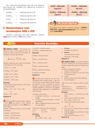 Se o elemento apresentar mais de uma valência,
esta deverá ser indicada com algarismos romanos e
entre parênteses.
Fe(OH)2 – Hidróxido de ferro (II)
Fe(OH)3 – Hidróxido de ferro (III)
CuOH – Hidróxido de cobre (I)
Cu(OH)2 – Hidróxido de cobre (II)
5. Nomenclatura com
terminações OSO e ICO
Quando o elemento tem duas valências, usamos
OSO para a menor e ICO para a maior.
CuOH – Hidróxido
cuprOSO
Cu(OH)2 – Hidróxido
cúprICO
Fe(OH)2 – Hidróxido
ferrOSO
Fe(OH)3 – Hidróxido
férrICO
QUÍMICA166
Para saber mais sobre o assunto, acesse o PORTAL
OBJETIVO (www.portal.objetivo.br) e, em “localizar”,
digite QUIM1M204
No Portal Objetivo
ᕡ (MODELO ENEM) – De acordo com
Arrhenius, base é toda substância que, dis-
solvida em água, dissocia-se fornecendo íon
hidróxido como único tipo de ânion.
2+ H2O 2+
Ba(OH)1–
2
(s) ⎯⎯→ Ba + 2OH–
Assinale a alternativa que mostra corretamente
a dissociação iônica de certa base.
a) HOCl → H+ + (OCl)–
2+
b) Ca(OH)2 → Ca + (OH)1–
2
c) H3BO3 → 3H+ + (BO3)3–
d) Al(OH)3 → Al3+ + 3OH–
e) Ca(OH)2 → CaO + H2O
Resolução
A base dissocia-se fornecendo íon OH– como
único tipo de ânion
Al(OH)3 → Al3+ + OH–
+ OH–
+ OH–
ou
Al(OH)3 → Al3+ + 3OH–
Resposta: D
ᕢ Na nomenclatura usual para bases, utiliza-se
o sufixo OSO para indicar a menor valência
(carga elétrica do cátion) e o sufixo ICO para a
maior valência.
Assinale a alternativa na qual o nome da base
está correto.
a) Fe(OH)2 – hidróxido férrico
b) Fe(OH)3 – hidróxido ferroso
c) CuOH – hidróxido cúprico
d) Cu(OH)2 – hidróxido cuproso
e) Al(OH)3 – hidróxido de alumínio
Resolução
2+
Fe(OH)2 – hidróxido ferroso
3+
Fe(OH)3 – hidróxido férrico
1+
CuOH – hidróxido cuproso
2+
Cu(OH)2 – hidróxido cúprico
3+
Al(OH)3 – hidróxido de alumínio
O alumínio é trivalente
Resposta: E
ᕣ As bases são compostos que têm sabor
adstringente (que “prende a língua”) e são mui-
to comuns em nosso cotidiano. Muitos produtos
de limpeza contêm hidróxido de amônio
(NH4OH); o leite de magnésia é hidróxido de
magnésio (Mg(OH)2); cal extinta ou cal apagada,
usada para fazer argamassa, é o hidróxido de
cálcio (Ca(OH)2).
Considere as afirmações:
I. O hidróxido de amônio é uma base não
metálica.
II. As bases metálicas apresentam a fórmula
geral M(OH)x.
III. Cálcio e magnésio formam íons com a mes-
ma carga elétrica.
Está correto somente o que se afirma em:
a) I e II b) I e III c) II e III
d) I e) I, II e III
Resolução
I. Correta.
NH3 + HOH → NH4
+
+ OH–
II. Correta.
A valência do metal é x.
III. Correta.
Verifica-se pelas fórmulas:
Mg2+(OH)1–
2 , Ca2+(OH)1–
2
Resposta: E
ᕤ (MODELO ENEM) – O corante tornassol fi-
ca azul na presença de uma solução de base e
vermelho quando adicionado em solução de um
ácido.
Considere os seguintes materiais:
I. solução de soda cáustica.
II. produtos de limpeza do tipo Ajax, Fúria,
Furacão Branco etc.
III. vinagre.
IV. líquido contido na bateria de automóvel.
V. leite de magnésia.
Quais tornam azul o papel vermelho de tornas-
sol?
a) Somente I e II. b) Somente II e V.
c) Somente III e V. d) Somente I, II e V.
e) Somente I, II, IV e V.
Resolução
I. Soda cáustica é o hidróxido de sódio:
NaOH.
II. Esses produtos contêm amoníaco:
NH3 + HOH → NH+
4
+ OH–
III. Vinagre é solução de ácido acético:
O
||
H3C — C — OH
IV. Esse líquido é solução aquosa de ácido
sulfúrico: H2SO4.
V. Leite de magnésia é o hidróxido de mag-
nésio, Mg(OH)2.
Portanto, temos base em I, II e V.
Resposta: D
C2_1A_QUIM_PROF 30/11/10 09:21 Página 166
 