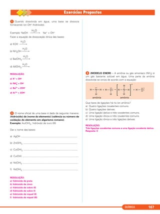 QUÍMICA 167
ᕡ Quando dissolvida em água, uma base se dissocia
fornecendo íon OH– (hidróxido).
H2O
Exemplo: NaOH ⎯⎯⎯→ Na+ + OH–
Fazer a equação de dissociação iônica das bases:
H2O
a) KOH ⎯⎯→
H2O
b) NH4OH ⎯⎯→
H2O
c) Ba(OH)2 ⎯⎯→
H2O
d) Al(OH)3 ⎯⎯→
RESOLUÇÃO:
a) K+ + OH–
b) NH4
+
+ OH–
c) Ba2+ + 2OH–
d) Al3+ + 3OH–
ᕢ O nome oficial de uma base é dado da seguinte maneira:
(hidróxido) de (nome do elemento) (valência ou número de
oxidação do elemento em algarismo romano).
Exemplo: Au(OH)3: hidróxido de ouro (III)
Dar o nome das bases:
a) AgOH ..................................................................................
b) Zn(OH)2 ...............................................................................
c) Cu(OH)2 ...............................................................................
d) Cu(OH) ..................................................................................
e) Ni(OH)2 .................................................................................
f) Ni(OH)3 .................................................................................
RESOLUÇÃO:
a) hidróxido de prata
b) hidróxido de zinco
c) hidróxido de cobre (II)
d) hidróxido de cobre (I)
e) hidróxido de níquel (II)
f) hidróxido de níquel (III)
ᕣ (MODELO ENEM) – A amônia ou gás amoníaco (NH3) é
um gás bastante solúvel em água. Uma parte da amônia
dissolvida se ioniza de acordo com a equação:
Que tipos de ligações há no íon amônio?
a) Quatro ligações covalentes comuns.
b) Quatro ligações dativas.
c) Uma ligação dativa e três covalentes comuns.
d) Uma ligação iônica e três covalentes comuns.
e) Uma ligação iônica e três ligações dativas
RESOLUÇÃO:
Três ligações covalentes comuns e uma ligação covalente dativa.
Resposta: C
H • • N
• •
••
H
• • H + H O• •
• •
••
••
H
H • • N
••
H
••
H
• • H
[ ]
+
+ H • • O
• •
••
• •
–
amônia amônio
C2_1A_QUIM_PROF 30/11/10 09:21 Página 167
 