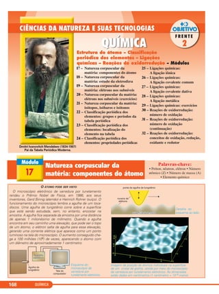 QUÍMICA168
17 – Natureza corpuscular da
matéria: componentes do átomo
18 – Natureza corpuscular da
matéria: estudo da eletrosfera
19 – Natureza corpuscular da
matéria: elétrons nos subníveis
20 – Natureza corpuscular da matéria:
elétrons nos subníveis (exercícios)
21 – Natureza corpuscular da matéria:
isótopos, isóbaros e isótonos
22 – Classificação periódica dos
elementos: grupos e períodos da
tabela periódica
23 – Classificação periódica dos
elementos: localização do
elemento na tabela
24 – Classificação periódica dos
elementos: propriedades periódicas
25 – Ligações químicas:
A ligação iônica
26 – Ligações químicas:
A ligação covalente comum
27 – Ligações químicas:
A ligação covalente dativa
28 – Ligações químicas:
A ligação metálica
29 – Ligações químicas: exercícios
30 – Reações de oxidorredução:
número de oxidação
31 – Reações de oxidorredução:
número de oxidação
(continuação)
32 – Reações de oxidorredução:
conceitos de oxidação, redução,
oxidante e redutor
Estrutura do átomo – Classificação
periódica dos elementos – Ligações
químicas – Reações de oxidorredução – Módulos
Dmitri Ivanovitch Mendeleev (1834-1907)
Pai da Tabela Periódica Moderna.
O ÁTOMO PODE SER VISTO
O microscópio eletrônico de varredura por tunelamento
rendeu o Prêmio Nobel de Física, em 1986, aos seus
inventores, Gerd Binnig (alemão) e Heinrich Rohrer (suíço). O
funcionamento do microscópio lembra a agulha de um toca-
discos. Uma agulha de tungstênio corre sobre a superfície
que está sendo estudada, sem, no entanto, encostar na
amostra. A agulha fica separada da amostra por uma distância
de apenas 1 milionésimo de milímetro. Quando a agulha
encontra em seu caminho uma elevação, que pode ser o topo
de um átomo, o elétron salta da agulha para essa elevação,
gerando uma corrente elétrica que aparece como um ponto
luminoso na tela do microscópio. O aumento conseguido che-
ga a 100 milhões (108) de vezes, aparecendo o átomo com
um diâmetro de aproximadamente 1 centímetro.
Esquema do
microscópio de
varredura por
tunelamento eletrônico.
Detalhe do
esquema ao lado.
Imagem da posição de átomos individuais na superfície
de um cristal de grafita, obtida por meio do microscópio
de varredura por tunelamento eletrônico. As dimensões
estão dadas em nanômetros (1 nanômetro = 10–9 metro).
17
Natureza corpuscular da
matéria: componentes do átomo
• Próton, nêutron, elétron • Número
atômico (Z) • Número de massa (A)
• Elemento químico
C2_1A_QUIM_PROF 30/11/10 09:21 Página 168
 