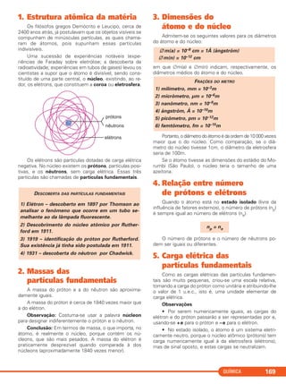 QUÍMICA 169
1. Estrutura atômica da matéria
Os filósofos gregos Demócrito e Leucipo, cerca de
2400 anos atrás, já postulavam que os objetos visíveis se
compunham de minúsculas partículas, as quais chama-
ram de átomos, pois supunham essas partículas
indivisíveis.
Uma sucessão de experiências notáveis (expe-
riências de Faraday sobre eletrólise; a descoberta da
radioatividade; experiências em tubos de gases) levou os
cientistas a supor que o átomo é divisível, sendo cons-
tituído de uma parte central, o núcleo, existindo, ao re-
dor, os elétrons, que constituem a coroa ou eletrosfera.
Os elétrons são partículas dotadas de carga elétrica
negativa. No núcleo existem os prótons, partículas posi-
tivas, e os nêutrons, sem carga elétrica. Essas três
partículas são chamadas de partículas fundamentais.
2. Massas das
partículas fundamentais
A massa do próton e a do nêutron são aproxima-
damente iguais.
A massa do próton é cerca de 1840 vezes maior que
a do elétron.
Observação: Costuma-se usar a palavra núcleon
para designar indiferentemente o próton e o nêutron.
Conclusão: Em termos de massa, o que importa, no
átomo, é realmente o núcleo, porque contém os nú-
cleons, que são mais pesados. A massa do elétron é
praticamente desprezível quando comparada à dos
núcleons (aproximadamente 1840 vezes menor).
3. Dimensões do
átomo e do núcleo
Admitem-se os seguintes valores para os diâmetros
do átomo e do núcleo:
em que ∅m(a) e ∅m(n) indicam, respectivamente, os
diâmetros médios do átomo e do núcleo.
Portanto, o diâmetro do átomo é da ordem de 10 000 vezes
maior que o do núcleo. Como comparação, se o diâ-
metro do núcleo tivesse 1cm, o diâmetro da eletrosfera
seria de 100m.
Se o átomo tivesse as dimensões do estádio do Mo-
rumbi (São Paulo), o núcleo teria o tamanho de uma
azeitona.
4. Relação entre número
de prótons e elétrons
Quando o átomo está no estado isolado (livre da
influência de fatores externos), o número de prótons (np)
é sempre igual ao número de elétrons (ne).
O número de prótons e o número de nêutrons po-
dem ser iguais ou diferentes.
5. Carga elétrica das
partículas fundamentais
Como as cargas elétricas das partículas fundamen-
tais são muito pequenas, criou-se uma escala relativa,
tomando a carga do próton como unitária e atribuindo-lhe
o valor de 1 u.e.c., isto é, uma unidade elementar de
carga elétrica.
Observações
• Por serem numericamente iguais, as cargas do
elétron e do próton passarão a ser representadas por e,
usando-se +e para o próton e –e para o elétron.
• No estado isolado, o átomo é um sistema eletri-
camente neutro, porque o núcleo atômico (prótons) tem
carga numericamente igual à da eletrosfera (elétrons),
mas de sinal oposto, e estas cargas se neutralizam.
np = ne
FRAÇÕES DO METRO
1) milímetro, mm = 10–3m
2) micrômetro, μm = 10–6m
3) nanômetro, nm = 10–9m
4) ångström, Å = 10–10m
5) picômetro, pm = 10–12m
6) femtômetro, fm = 10–15m
∅m(a) = 10–8 cm = 1Å (ångström)
∅m(n) = 10–12 cm
DESCOBERTA DAS PARTÍCULAS FUNDAMENTAIS
1) Elétron – descoberto em 1897 por Thomson ao
analisar o fenômeno que ocorre em um tubo se-
melhante ao da lâmpada fluorescente.
2) Descobrimento do núcleo atômico por Ruther-
ford em 1911.
3) 1919 – identificação do próton por Rutherford.
Sua existência já tinha sido postulada em 1911.
4) 1931 – descoberta do nêutron por Chadwick.
C2_1A_QUIM_PROF 30/11/10 09:21 Página 169
 