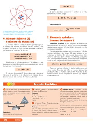 QUÍMICA170
O átomo de lítio: 3 prótons, 4 nêutrons e 3 elétrons.
O núcleo é positivo, a eletrosfera é negativa,
mas o átomo é um sistema eletricamente neutro.
6. Número atômico (Z)
e número de massa (A)
O número atômico (Z) de um átomo, por definição, é
o número de prótons existentes no seu núcleo; Z re-
presenta, portanto, a carga nuclear relativa e caracteriza
perfeitamente cada tipo de átomo.
Atualmente, o número atômico Z é colocado à es-
querda como subíndice do símbolo que designa o átomo
(convenção internacional).
O número de massa (A) de um átomo é a soma do
número de prótons e de nêutrons do núcleo desse
átomo. Sendo N o número de nêutrons, temos:
Exemplo
O átomo de sódio apresenta 11 prótons e 12 nêu-
trons no seu núcleo. Logo,
Representação
7. Elemento químico –
átomos de mesmo Z
Elemento químico é um conjunto de átomos de
mesmo número atômico (Z). Assim, o conjunto de todos
os átomos de número atômico 11 (11 prótons) é o ele-
mento químico sódio.
Os químicos descobriram, até o momento, 117 ele-
mentos químicos, dos quais 90 são naturais e os
restantes, artificiais. Os elementos conhecidos têm
números atômicos de 1 a 116 e 118. Verifica-se que há
uma correspondência entre o conjunto dos elementos
químicos e o conjunto dos números atômicos.
Assim, o número atômico 11 define o elemento quí-
mico sódio. Quando se fala no sódio, pensamos,
imediatamente, no número atômico 11. Portanto, o ele-
mento químico é um conjunto de átomos de mesmo
número atômico.
elemento químico →
← número atômico
número atômico → 11
23
Na
←⎯ número de massa
Z = 11; A = 11 + 12 = 23
A = N + Z
3Li, 11Na, 17Cl
átomo de lítio: Z = 3
átomo de sódio: Z = 11
átomo de cloro: Z = 17
ᕡ Em um dos pratos da balança hipotética
abaixo, existe um próton. Quantos elétrons de-
veriam ser colocados no outro prato para equi-
librar a balança?
Resolução
Aproximadamente 1840 elétrons.
ᕢ O átomo 8x
3x+3
A tem 22 nêutrons. Determi-
nar o seu número atômico.
Resolução
A = Z + N
8x = 3x + 3 + 22 ∴ x = 5
Z = 3x + 3 = 3 . 5 + 3
Z = 18
ᕣ Os átomos 11
23
Na e 11
24
Na pertencem ao
mesmo elemento químico?
Resolução
Sim, pois ambos apresentam o mesmo núme-
ro atômico (11 prótons), embora tenham o
número de nêutrons diferente (12 e 13, respec-
tivamente).
ᕤ (MODELO ENEM) – A adrenalina é um hor-
mônio produzido pelas glândulas suprarrenais,
que aumenta a atividade do coração, prolonga
a ação dos músculos e aumenta a velocidade
da respiração, preparando, desse modo, o
corpo para situações inesperadas.
Sua molécula contém átomos de carbono e
hidrogênio, entre outros.
Quantos nêutrons são encontrados nos átomos
de carbono e hidrogênio, respectivamente?
a) 6 e 1 b) 12 e 1 c) 6 e 0
d) 12 e 0 e) 0 e 6
Dados: 1
1
H e 6
12
C
C2_1A_QUIM_PROF 30/11/10 09:21 Página 170
 