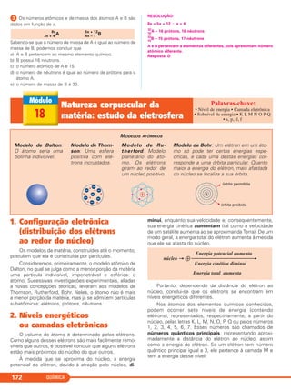 QUÍMICA172
ᕣ Os números atômicos e de massa dos átomos A e B são
dados em função de x.
Sabendo-se que o número de massa de A é igual ao número de
massa de B, podemos concluir que
a) A e B pertencem ao mesmo elemento químico.
b) B possui 16 nêutrons.
c) o número atômico de A é 15.
d) o número de nêutrons é igual ao número de prótons para o
átomo A.
e) o número de massa de B é 33.
RESOLUÇÃO:
8x = 5x + 12 ∴ x = 4
16
32
A – 16 prótons, 16 nêutrons
15
32
B – 15 prótons, 17 nêutrons
A e B pertencem a elementos diferentes, pois apresentam número
atômico diferente.
Resposta: D
3x + 4
8x
A 4x – 1
5x + 12
B
18
Natureza corpuscular da
matéria: estudo da eletrosfera
• Nível de energia • Camada eletrônica
• Subnível de energia • K L M N O P Q
• s, p, d, f
MODELOS ATÔMICOS
Modelo de Bohr: Um elétron em um áto-
mo só pode ter certas energias espe-
cíficas, e cada uma destas energias cor-
responde a uma órbita particular. Quanto
maior a energia do elétron, mais afastada
do núcleo se localiza a sua órbita.
Modelo de Ru-
therford: Modelo
planetário do áto-
mo. Os elétrons
giram ao redor de
um núcleo positivo.
Modelo de Thom-
son: Uma esfera
positiva com elé-
trons incrustados.
Modelo de Dalton:
O átomo seria uma
bolinha indivisível.
1. Configuração eletrônica
(distribuição dos elétrons
ao redor do núcleo)
Os modelos da matéria, construídos até o momento,
postulam que ela é constituída por partículas.
Consideremos, primeiramente, o modelo atômico de
Dalton, no qual se julga como a menor porção da matéria
uma partícula indivisível, impenetrável e esférica: o
átomo. Sucessivas investigações experimentais, aliadas
a novas concepções teóricas, levaram aos modelos de
Thomson, Rutherford, Bohr. Neles, o átomo não é mais
a menor porção da matéria, mas já se admitem partículas
subatômicas: elétrons, prótons, nêutrons.
2. Níveis energéticos
ou camadas eletrônicas
O volume do átomo é determinado pelos elétrons.
Como alguns desses elétrons são mais facilmente remo-
víveis que outros, é possível concluir que alguns elétrons
estão mais próximos do núcleo do que outros.
À medida que se aproxima do núcleo, a energia
potencial do elétron, devido à atração pelo núcleo, di-
minui, enquanto sua velocidade e, consequentemente,
sua energia cinética aumentam (tal como a velocidade
de um satélite aumenta ao se aproximar da Terra). De um
modo geral, a energia total do elétron aumenta à medida
que ele se afasta do núcleo.
Portanto, dependendo da distância do elétron ao
núcleo, conclui-se que os elétrons se encontram em
níveis energéticos diferentes.
Nos átomos dos elementos químicos conhecidos,
podem ocorrer sete níveis de energia (contendo
elétrons), representados, respectivamente, a partir do
núcleo, pelas letras K, L, M, N, O, P, Q ou pelos números
1, 2, 3, 4, 5, 6, 7. Esses números são chamados de
números quânticos principais, representando aproxi-
madamente a distância do elétron ao núcleo, assim
como a energia do elétron. Se um elétron tem número
quântico principal igual a 3, ele pertence à camada M e
tem a energia desse nível.
Energia potencial aumenta
núcleo → ᮍ ⎯⎯⎯⎯⎯⎯⎯⎯⎯⎯⎯⎯→
Energia cinética diminui
Energia total aumenta
C2_1A_QUIM_PROF 30/11/10 09:21 Página 172
 
