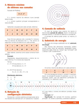 QUÍMICA 173
3. Número máximo
de elétrons nas camadas
Equação de Rydberg:
X = número máximo de elétrons numa camada
determinada.
n = número quântico principal correspondente a
essa camada.
Aplicando a equação para cada camada, obtemos:
Essa fórmula aplica-se até a camada N, inclusive.
Para os átomos do elemento de Z = 118, temos os
seguintes números de elétrons em cada camada:
Mais adiante, veremos como esses números foram
obtidos.
Exemplo
Representar, esquematicamente, o átomo de nú-
mero atômico 17 e número de massa 35.
Temos:
Z = 17: N.o
de prótons: Z = 17
N.o
de elétrons: Z = 17
A = 35: N.o
de nêutrons:
N = A – Z = 35 – 17 = 18
Distribuição eletrônica
K L M
2 8 7
4. Camada de valência
O nível de energia mais externo do átomo é
denominado camada de valência. Assim, no átomo do
exemplo anterior, a camada de valência é a camada M.
A camada de valência pode conter, no máximo, 8
elétrons.
5. Subníveis de energia
Os níveis de energia subdividem-se em subníveis
de energia.
Nos átomos dos elementos conhecidos, podem
ocorrer quatro tipos de subníveis, designados suces-
sivamente pelas letras s (“sharp”), p (“principal”), d
(“diffuse”) e f (“fundamental”).
O número máximo de elétrons em cada subnível é:
Em uma camada de número n, existem n subníveis.
Assim, na camada O existem 5 subníveis: s, p, d, f, g.
Acontece, porém, que nos elementos conhecidos os
subníveis g, h e i aparecem vazios.
s p d f
2 6 10 14
K L M N O P Q
2 8 18 32 32 18 8
K L M N O P Q
2 8 18 32 50 72 98
X = 2 . n2
6. Notação da
configuração eletrônica
Escreve-se o número quântico principal antes da le-
tra indicativa do subnível com um sobrescrito (“expoen-
te”) que indica o número de elétrons contidos nesse
subnível.
Exemplo: 3p5
Significado: Na camada M (número quântico
principal = 3), existe o subnível p, contendo 5 elétrons.
C2_1A_QUIM_PROF 30/11/10 09:21 Página 173
 