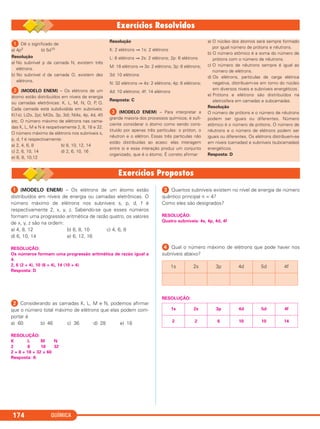 QUÍMICA174
ᕡ (MODELO ENEM) – Os elétrons de um átomo estão
distribuídos em níveis de energia ou camadas eletrônicas. O
número máximo de elétrons nos subníveis s, p, d, f é
respectivamente 2, x, y, z. Sabendo-se que esses números
formam uma progressão aritmética de razão quatro, os valores
de x, y, z são na ordem:
a) 4, 8, 12 b) 6, 8, 10 c) 4, 6, 8
d) 6, 10, 14 e) 6, 12, 16
RESOLUÇÃO:
Os números formam uma progressão aritmética de razão igual a
4.
2, 6 (2 + 4), 10 (6 + 4), 14 (10 + 4)
Resposta: D
ᕢ Considerando as camadas K, L, M e N, podemos afirmar
que o número total máximo de elétrons que elas podem com-
portar é
a) 60 b) 46 c) 36 d) 28 e) 18
RESOLUÇÃO:
K L M N
2 8 18 32
2 + 8 + 18 + 32 = 60
Resposta: A
ᕣ Quantos subníveis existem no nível de energia de número
quântico principal n = 4?
Como eles são designados?
RESOLUÇÃO:
Quatro subníveis: 4s, 4p, 4d, 4f
ᕤ Qual o número máximo de elétrons que pode haver nos
subníveis abaixo?
RESOLUÇÃO:
1s 2s 3p 4d 5d 4f
2 2 6 10 10 14
1s 2s 3p 4d 5d 4f
ᕡ Dê o significado de
a) 4p3 b) 5d10
Resolução
a) No subnível p da camada N, existem três
elétrons.
b) No subnível d da camada O, existem dez
elétrons.
ᕢ (MODELO ENEM) – Os elétrons de um
átomo estão distribuídos em níveis de energia
ou camadas eletrônicas: K, L, M, N, O, P, Q.
Cada camada está subdividida em subníveis:
K(1s); L(2s, 2p); M(3s, 3p, 3d); N(4s, 4p, 4d, 4f)
etc. O número máximo de elétrons nas cama-
das K, L, M e N é respetivamente 2, 8, 18 e 32.
O número máximo de elétrons nos subníveis s,
p, d, f é respectivamente:
a) 2, 4, 6, 8 b) 8, 10, 12, 14
c) 2, 6, 10, 14 d) 2, 6, 10, 16
e) 6, 8, 10,12
Resolução
K: 2 elétrons ⇒ 1s: 2 elétrons
L: 8 elétrons ⇒ 2s: 2 elétrons; 2p: 6 elétrons
M: 18 elétrons ⇒ 3s: 2 elétrons; 3p: 6 elétrons;
3d: 10 elétrons
N: 32 elétrons ⇒ 4s: 2 elétrons; 4p: 6 elétrons;
4d: 10 elétrons; 4f: 14 elétrons
Resposta: C
ᕣ (MODELO ENEM) – Para interpretar a
grande maioria dos processos químicos, é sufi-
ciente considerar o átomo como sendo cons-
tituído por apenas três partículas: o próton, o
nêutron e o elétron. Essas três partículas não
estão distribuídas ao acaso: elas interagem
entre si e essa interação produz um conjunto
organizado, que é o átomo. É correto afirmar:
a) O núcleo dos átomos será sempre formado
por igual número de prótons e nêutrons.
b) O número atômico é a soma do número de
prótons com o número de nêutrons.
c) O número de nêutrons sempre é igual ao
número de elétrons.
d) Os elétrons, partículas de carga elétrica
negativa, distribuem-se em torno do núcleo
em diversos níveis e subníveis energéticos.
e) Prótons e elétrons são distribuídos na
eletrosfera em camadas e subcamadas.
Resolução
O número de prótons e o número de nêutrons
podem ser iguais ou diferentes. Número
atômico é o número de prótons. O número de
nêutrons e o número de elétrons podem ser
iguais ou diferentes. Os elétrons distribuem-se
em níveis (camadas) e subníveis (subcamadas)
energéticos.
Resposta: D
C2_1A_QUIM_PROF 30/11/10 09:21 Página 174
 