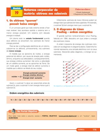 QUÍMICA 175
1. Os elétrons “querem”
possuir baixa energia
É um princípio geral que todo sistema tende a ficar
mais estável. Isso acontece quando o sistema tem a
menor energia possível. Um sistema com elevada
energia é instável.
Um átomo está no estado fundamental quando
seus elétrons se encontram nos subníveis de menor
energia possível.
Para se dar a configuração eletrônica de um átomo,
colocam-se os elétrons, primeiramente, nos subníveis
de menor energia.
À medida que se aproxima do núcleo, a energia
potencial do elétron, por causa da atração pelo núcleo,
diminui, enquanto sua velocidade e, consequentemente,
sua energia cinética aumentam (tal como a velocidade
de um satélite aumenta, ao se aproximar da Terra). De
um modo geral, a energia total do elétron aumenta à
medida que o elétron se afasta do seu núcleo.
Assim, o subnível 1s deve ser preenchido antes do
subnível 2s, pois o subnível 1s tem energia menor que o
subnível 2s.
Infelizmente, subníveis de níveis inferiores podem ter
energia maior que subníveis de níveis superiores. Por exemplo,
o subnível 3d tem energia maior que o subnível 4s.
2. O diagrama de Linus
Pauling – ordem energética
O grande químico norte-americano Linus Pauling,
falecido em 1994, descobriu em que ordem a energia
dos subníveis cresce.
A ordem crescente de energia dos subníveis coin-
cide com as diagonais no diagrama abaixo. Cada linha ho-
rizontal representa uma camada eletrônica com os seus
subníveis. Descendo pelas diagonais, a energia vai au-
mentando.
No diagrama, a configuração eletrônica do ferro (Z = 26).
Energia potencial aumenta
Energia cinética diminui
núcleo → ᮍ ⎯⎯⎯⎯⎯⎯⎯⎯⎯⎯⎯⎯→
Energia total aumenta
19
Natureza corpuscular da
matéria: elétrons nos subníveis
• Estado fundamental
• Diagrama de Linus Pauling
Ordem energética dos subníveis
1s — 2s — 2p — 3s — 3p — 4s — 3d — 4p — 5s — 4d — 5p — 6s — 4f — 5d — 6p — 7s — 5f — 6d — 7p
Para saber mais sobre o assunto, acesse o PORTAL OBJETIVO (www.portal.objetivo.br) e, em “localizar”, digite
QUIM1M205
No Portal Objetivo
C2_1A_QUIM_PROF 30/11/10 09:21 Página 175
 