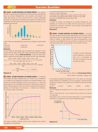 QUÍMICA140
ᕡ (ENEM – EXAME NACIONAL DO ENSINO MÉDIO) – Um sistema
de radar é programado para registrar automaticamente a velocidade de
todos os veículos trafegando por uma avenida, onde passam em
média 300 veículos por hora, sendo 55 km/h a máxima velocidade
permitida. Um levantamento estatístico dos registros do radar permitiu
a elaboração da distribuição percentual de veículos de acordo com sua
velocidade aproximada.
A valor médio de velocidades dos veículos que trafegam nessa avenida
é de:
a) 35 km/h b) 44 km/h c) 55 km/h
d) 76 km/h e) 85 km/h
Resolução
O valor médio de velocidades para os veículos que trafegam na refe-
rida avenida fica determinado pela média ponderada das velocidades
citadas no gráfico. Nessa média ponderada, o peso de cada veloci-
dade é a respectiva porcentagem de veículos que têm esta velocidade.
Resposta: B
ᕢ (ENEM – EXAME NACIONAL DO ENSINO MÉDIO) – A obsidiana
é uma pedra de origem vulcânica que, em contato com a umidade do
ar, fixa água em sua superfície formando uma camada hidratada. A es-
pessura da camada hidratada aumenta de acordo com o tempo de
permanência no ar, propriedade que pode ser utilizada para medir sua
idade. O gráfico abaixo mostra como varia a espessura da camada hi-
dratada, em micrômetros (1 micrômetro = 1 milésimo de milímetro),
em função da idade da obsidiana.
Com base no gráfico, pode-se concluir que a espessura da camada
hidratada de uma obsidiana
a) é diretamente proporcional à sua idade.
b) dobra a cada 10 000 anos.
c) aumenta mais rapidamente quando a pedra é mais jovem.
d) aumenta mais rapidamente quando a pedra é mais velha.
e) a partir de 100000 anos não aumenta mais.
Resolução
A análise do gráfico da espessura da camada hidratada de uma
obsidiana, em função de sua idade, permite concluir que a função é
estritamente crescente, não linear e que aumenta mais rapidamente
quando a pedra é mais jovem.
Resposta:C
ᕣ (ENEM – EXAME NACIONAL DO ENSINO MÉDIO) – A duração
do efeito de alguns fármacos está relacionada à sua meia-vida, tempo
necessário para que a quantidade original do fármaco no organismo se
reduza à metade. A cada intervalo de tempo correspondente a uma
meia-vida, a quantidade de fármaco existente no organismo no final do
intervalo é igual a 50% da quantidade no início desse intervalo.
O gráfico ao lado representa,
de forma genérica, o que acon-
tece com a quantidade de
fármaco no organismo humano
ao longo do tempo.
F. D. Fuchs e Cheri, Wanama. Farmacologia Clínica,
Rio de Janeiro. Guanabara, Koogan, p.40
A meia-vida do antibiótico amoxicilina é de 1 hora. Assim, se uma dose
desse antibiótico for injetada às 12h em um paciete, o percentual des-
sa dose que restará em seu organismo às 13h30 min será aproximada-
mente de
a) 10% b) 15% c) 25% d) 35% e) 50%
Resolução
Das 12h (injeção do antibiótico) às 13h e 30min, decorreu 1h e 30 mi-
nutos.
Como a meia-vida é de 1 hora, concluímos que tivemos um total de
1,5 meia-vida.
Pelo gráfico, para o número de meias-vidas igual a 1,5, a porcentagem
de fármaco no organismo será de aproximadamente 35%.
Resposta: D
vm = 44 km/h
4 400
vm = ——— (km/h) ⇒
100
100 + 450 + 1200 + 2000 + 360 + 210 + 80
vm = —————–––—––––––——————————––(km/h)
100
5.20 + 15.30 + 30.40 + 40.50 + 6.60 + 3.70 + 1.80
vm = —————–––—–––––———–——–———–——–– (km/h)
5 + 15 + 30 + 40 + 6 + 3 + 1
C2_1A_QUIM_PROF 30/11/10 09:21 Página 140
 