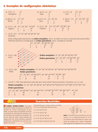 QUÍMICA176
H (Z = 1)
Hidrogênio
1s1
K
1
a) He (Z = 2)
Hélio
1s2
K
2
b) Li (Z = 3)
Lítio
1s2
K
2
c) 2s1
L
1
Be (Z = 4)
Berílio
1s2
K
2
d) 2s2
L
2
B (Z = 5)
Boro
1s2
K
2
e) 2s2 2p1
L
3
Na (Z = 11)
Sódio
1s2
K
2
f) 2s2 2p6
L
8
3s1
M
1
Ar (Z = 18)
Argônio
1s2
K
2
g) 2s2 2p6
L
8
3s2 3p6
M
8
K (Z = 19)
Potássio
1s2
K
2
h) 2s2 2p6
L
8
3s2 3p6
M
8
4s1
N
1
Sc (Z = 21) 1s2 2s2 2p6 3s2 3p6 4s2 3d1
Escândio
i)
Essa configuração está escrita na ordem energética, isto é, na ordem em que os subníveis são preenchidos.
Podemos escrever a configuração na ordem geométrica, isto é, camada por camada.
1s2
K
2
2s2 2p6
L
8
3s2 3p6 3d1
M
9
4s2
N
2
Fe (Z = 26)
Ferro
j) Ordem energética: 1s2 2s2 2p6 3s2 3p6 4s2 3d6
Ordem geométrica: 1s2
K
2
2s2 2p6
L
8
3s2 3p6 3d6
M
14
4s2
N
2
Ordem geométrica:
1s2
K
2
2s2 2p6
L
8
3s2 3p6 3d10
M
18
4s2 4p6 4d10 4f9
N
27
5s2 5p6
O
8
6s2
P
2
Tb (Z = 65)
Térbio
k) Ordem energética: 1s2 2s2 2p6 3s2 3p6 4s2 3d10 4p6 5s2 4d10 5p6 6s2 4f9
Uuo (Z = 118). Este elemento ainda não tem nome oficial. Nome provisório: Ununóctio (un, un, oct)l)
Ordem energética: 1s2 2s2 2p6 3s2 3p6 4s2 3d10 4p6 5s2 4d10 5p6 6s2 4f14 5d10 6p6 7s2 5f14 6d10 7p6
Ordem geométrica:
1s2
K
2
2s2 2p6
L
8
3s2 3p6 3d10
M
18
4s2 4p6 4d10 4f14
N
32
5s2 5p6 5d10 5f14
O
32
6s2 6p6 6d10
P
18
7s2 7p6
Q
8
3. Exemplos de configurações eletrônicas
ᕡ (UNIRIO – MODELO ENEM) – Os implan-
tes dentários estão mais seguros no Brasil e já
atendem às normas internacionais de qua-
lidade. O grande salto de qualidade aconteceu
no processo de confecção dos parafusos e pi-
nos de titânio que compõem as próteses. Fei-
tas com ligas de titânio, essas próteses são
usadas para fixar coroas dentárias, aparelhos
ortodônticos e dentaduras nos ossos da man-
díbula e do maxilar. Jornal do Brasil
Considerando que o número atômico do titânio
é 22, sua configuração eletrônica será:
a) 1s2 2s2 2p6 3s2 3p3.
b) 1s2 2s2 2p6 3s2 3p5.
c) 1s2 2s2 2p6 3s2 3p6 4s2.
d) 1s2 2s2 2p6 3s2 3p6 4s2 3d2.
e) 1s2 2s2 2p6 3s2 3p6 4s2 3d10 4p6.
Dado: O número máximo de elétrons nos sub-
níveis s, p, d, f é respectivamente 2, 6, 10, 14.
Os subníveis são preenchidos em ordem cres-
cente de energia, que é obtida “descendo”
pelas diagonais do Diagrama de Linus Pauling.
1s
2s 2p
3s 3p 3d
4s 4p 4d 4f
C2_1A_QUIM_PROF 30/11/10 09:22 Página 176
 