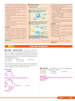 QUÍMICA 181
ᕡ (UNESP – MODELO ENEM) – O elemento químico B
possui 20 nêutrons, é isótopo do elemento químico A, que
possui 18 prótons, e isóbaro do elemento químico C, que tem 16
nêutrons. Com base nessas informações, pode-se afirmar que
os elementos químicos A, B e C apresentam, respectivamente,
números atômicos iguais a
a) 16, 16 e 20 b) 16, 18 e 20 c) 16, 20 e 21
d) 18, 16 e 22 e) 18, 18 e 22
Dado: Isótopos são átomos com o mesmo número atômico e
número de massa diferente. Isóbaros são átomos com número
atômico diferente e mesmo número de massa.
RESOLUÇÃO:
18B 18A
N = 20 p = 18
Número atômico de A = número atômico de B = 18
38
18B 38
C
N = 20 N = 16
A = N + Z A = 20 + 18 A = 38
38
22
C A = N + Z
38 = 16 + Z
Z = 22
Resposta: E
ᕢ (UNIP-SP) – O hidrogênio comum (
1
1
H), o hidrogênio deu-
tério (
1
2
H) e o hidrogênio trítio (1
3
H) são
a) isótopos b) isóbaros c) isótonos
d) isômeros e) alótropos
RESOLUÇÃO:
Os isótopos apresentam o mesmo número atômico e número de
massa diferente.
Resposta: A
isótopos
isóbaros
O antimônio é um elemento químico que
possui 50 prótons e possui vários isótopos –
átomos que só se diferem pelo número de
nêutrons. De acordo com o gráfico, os isótopos
estáveis do antimônio possuem
a) entre 12 e 24 nêutrons a menos que o
número de prótons.
b) exatamente o mesmo número de prótons e
nêutrons.
c) entre 0 e 12 nêutrons a mais que o número
de prótons.
d) entre 12 e 24 nêutrons a mais que o
número de prótons.
e) entre 0 e 12 nêutrons a menos que o
número de prótons.
Resolução
Os átomos isótopos de antimônio apresentam
número atômico 50, ou seja, têm 50 prótons e
um número variável de nêutrons. Verifica-se
pelo gráfico que os isótopos estáveis do
antimônio possuem entre 12 e 24 nêutrons a
mais que o número de prótons. O número de
nêutrons varia de, aproximadamente, 62 a 74.
Resposta: D
ᕣ (MODELO ENEM)
(Folha de S. Paulo)
Com base no texto e em outros conhecimen-
tos, é correto o que se afirma em:
a) Hidrogênio-1 e hidrogênio-2 são átomos de
elementos diferentes.
b) A molécula de água composta por oxigênio-
18 e hidrogênio-2 é 1,11 vez mais pesada
que a molécula de água composta por
oxigênio-16 e hidrogênio-1.
c) A evaporação da água é um processo
exotérmico (libera calor).
d) Hidrogênio-1 e hidrogênio-2 são átomos isó-
topos.
e) Oxigênio-18 e oxigênio-16 são átomos de
mesma massa, pois pertencem ao mesmo
elemento químico.
Resolução
Isótopos são átomos com o mesmo número
atômico e, portanto, são átomos do mesmo
elemento químico.
Hidrogênio-1 (1
1
H) e hidrogênio-2 (2
1
H) são
átomos isótopos.
A molécula 2H2
18
O (soma dos números de
prótons e nêutrons = 22) é 1,22 vez mais
pesada que a molécula 1
H2
16
O (soma dos nú-
meros de prótons e nêutrons = 18).
= 1,22
A evaporação é um processo endotérmico.
Resposta: D
22
––––
18
C2_1A_QUIM_PROF 30/11/10 09:22 Página 181
 