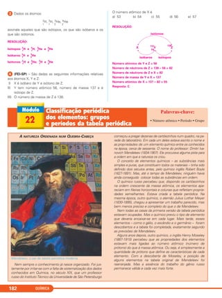 QUÍMICA182
ᕣ Dados os átomos:
2H, 3H, 3He, 4He
1 1 2 2
assinale aqueles que são isótopos, os que são isóbaros e os
que são isótonos.
RESOLUÇÃO:
Isótopos: 2
1
H e 3
1
H; 3
2
He e 4
2
He
Isóbaros: 3
1
H e 3
2
He
Isótonos: 2
1
H e 3
2
He; 3
1
H e 4
2
He
ᕤ (FEI-SP) – São dadas as seguintes informações relativas
aos átomos X, Y e Z:
I) X é isóbaro de Y e isótono de Z.
II) Y tem número atômico 56, número de massa 137 e é
isótopo de Z.
III) O número de massa de Z é 138.
O número atômico de X é
a) 53 b) 54 c) 55 d) 56 e) 57
RESOLUÇÃO:
Número atômico de Y e Z = 56
Número de nêutrons de Z = 138 – 56 = 82
Número de nêutrons de Z e X = 82
Número de massa de Y e X = 137
Número atômico de X = 137 – 82 = 55
Resposta: C
isótonos
X Z
138
Y
137
56
isóbaros isótopos
22
Classiﬁcação periódica
dos elementos: grupos
e períodos da tabela periódica
• Número atômico • Período • Grupo
A NATUREZA ORDENADA NUM QUEBRA-CABEÇA
Mendeleev, o pai da tabela periódica moderna.
Nem sempre o conhecimento já nasce organizado. Foi jus-
tamente por irritar-se com a falta de sistematização dos dados
conhecidos em Química, no século XIX, que um professor
russo do Instituto Técnico da Universidade de São Petersburgo
começou a pregar dezenas de cartõezinhos num quadro, na pa-
rede do laboratório. Em cada um deles estava escrito o nome e
as propriedades de um elemento químico entre os conhecidos
na época, cerca de sessenta. O nome do professor: Dmitri Iva-
novich Mendeleev (1834-1907). Ele procurava alguma pista para
a ordem em que a natureza os criou.
O conceito de elementos químicos – as substâncias mais
simples e puras, que constituem todos os materiais – tinha sido
definido dois séculos antes, pelo químico inglês Robert Boyle
(1627-1691). Mas, até o tempo de Mendeleev, ninguém havia
ainda conseguido colocar todas as substâncias em ordem.
O químico russo percebeu que, dispondo os cartõezinhos
na ordem crescente da massa atômica, os elementos apa-
reciam em fileiras horizontais e colunas que refletiam proprie-
dades semelhantes. Estava criada a tabela periódica. Na
mesma época, outro químico, o alemão Julius Lothar Meyer
(1830-1895), chegou a apresentar um trabalho parecido, mas
bem menos preciso e completo do que o de Mendeleev.
Nem todas as casas da primeira versão da tabela periódica
estavam ocupadas. Mas o químico previu o tipo de elemento
que deveria encaixar-se em cada lugar. Mais tarde, esses
elementos – como o gálio, o escândio e o germânio – foram
descobertos e a tabela foi completada, exatamente segundo
as previsões de Mendeleev.
Alguns anos depois, outro químico, o inglês Henry Moseley
(1887-1915) percebeu que as propriedades dos elementos
estavam mais ligadas ao número atômico (número de
prótons) do que à massa atômica. Ou seja, é simplesmente a
quantidade de prótons que define as características de cada
elemento. Com a descoberta de Moseley, a posição de
alguns elementos na tabela original de Mendeleev foi
rearranjada. Mas a essência do trabalho do gênio russo
permanece válida e cada vez mais forte.
C2_1A_QUIM_PROF 30/11/10 09:22 Página 182
 