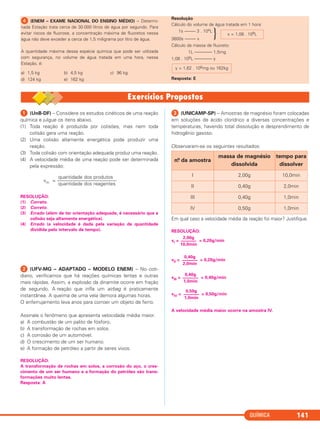 QUÍMICA 141
ᕤ (ENEM – EXAME NACIONAL DO ENSINO MÉDIO) – Determi-
nada Estação trata cerca de 30.000 litros de água por segundo. Para
evitar riscos de fluorose, a concentração máxima de fluoretos nessa
água não deve exceder a cerca de 1,5 miligrama por litro de água.
A quantidade máxima dessa espécie química que pode ser utilizada
com segurança, no volume de água tratada em uma hora, nessa
Estação, é:
a) 1,5 kg b) 4,5 kg c) 96 kg
d) 124 kg e) 162 kg
Resolução
Cálculo do volume de água tratada em 1 hora:
1s ––––– 3 . 104L
3600s ––––– x
}
Cálculo da massa de fluoreto:
1L –––––––– 1,5mg
1,08 . 108L –––––––– y
Resposta: E
y = 1,62 . 108mg ou 162kg
x = 1,08 . 108L
ᕡ (UnB-DF) – Considere os estudos cinéticos de uma reação
química e julgue os itens abaixo.
(1) Toda reação é produzida por colisões, mas nem toda
colisão gera uma reação.
(2) Uma colisão altamente energética pode produzir uma
reação.
(3) Toda colisão com orientação adequada produz uma reação.
(4) A velocidade média de uma reação pode ser determinada
pela expressão:
quantidade dos produtos
vm = ––––––––––––––––––––––––
quantidade dos reagentes
RESOLUÇÃO:
(1) Correto.
(2) Correto.
(3) Errado (além de ter orientação adequada, é necessário que a
colisão seja altamente energética).
(4) Errado (a velocidade é dada pela variação de quantidade
dividida pelo intervalo de tempo).
ᕢ (UFV-MG – ADAPTADO – MODELO ENEM) – No coti-
diano, verificamos que há reações químicas lentas e outras
mais rápidas. Assim, a explosão da dinamite ocorre em fração
de segundo. A reação que infla um airbag é praticamente
instantânea. A queima de uma vela demora algumas horas.
O enferrujamento leva anos para corroer um objeto de ferro.
Assinale o fenômeno que apresenta velocidade média maior.
a) A combustão de um palito de fósforo.
b) A transformação de rochas em solos.
c) A corrosão de um automóvel.
d) O crescimento de um ser humano.
e) A formação de petróleo a partir de seres vivos.
RESOLUÇÃO:
A transformação de rochas em solos, a corrosão do aço, o cres-
cimento de um ser humano e a formação do petróleo são trans-
formações muito lentas.
Resposta: A
ᕣ (UNICAMP-SP) – Amostras de magnésio foram colocadas
em soluções de ácido clorídrico a diversas concentrações e
temperaturas, havendo total dissolução e desprendimento de
hidrogênio gasoso.
Observaram-se os seguintes resultados:
Em qual caso a velocidade média da reação foi maior? Justifique.
RESOLUÇÃO:
vI = = 0,20g/min
vII = = 0,20g/min
vIII = = 0,40g/min
vIV = = 0,50g/min
A velocidade média maior ocorre na amostra IV.
0,50g
–––––––
1,0min
0,40g
–––––––
1,0min
0,40g
–––––––
2,0min
2,00g
–––––––
10,0min
n.o da amostra
massa de magnésio
dissolvida
tempo para
dissolver
I 2,00g 10,0min
II 0,40g 2,0min
III 0,40g 1,0min
IV 0,50g 1,0min
C2_1A_QUIM_PROF 30/11/10 09:21 Página 141
 