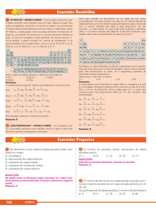 QUÍMICA186
ᕡ Os elementos numa moderna tabela periódica estão colo-
cados em ordem
a) cronológica.
b) decrescente de massa atômica.
c) crescente de carga nuclear.
d) crescente de número de massa.
e) crescente de massa atômica.
RESOLUÇÃO:
Na tabela atual, os elementos estão colocados em ordem cres-
cente de seus números atômicos. O número atômico é a carga do
núcleo.
Resposta: C
ᕢ O número de períodos (faixas horizontais) da tabela
periódica atual é
a) 7 b) 8 c) 12 d) 16 e) 17
RESOLUÇÃO:
Sete são as camadas eletrônicas, sete são os períodos.
Resposta: A
ᕣ O número de elementos em cada período coincide com o
número máximo de elétrons em cada camada eletrônica (2, 8,
18, 32).
No quarto período da tabela periódica, o número de elementos é
a) 2 b) 8 c) 18 d) 32 e) 64
ᕡ (FUVEST-SP – MODELO ENEM) – Cinco amigos resolveram usar
a tabela periódica como tabuleiro para um jogo. Regras do jogo: Para
todos os jogadores, sorteia-se o nome de um objeto, cujo constituinte
principal é determinado elemento químico. Cada um joga quatro vezes
um dado e, a cada jogada, move sua peça somente ao longo de um
grupo ou um período, de acordo com o número de pontos obtidos no
dado. O início da contagem é pelo elemento de número atômico 1.
Numa partida, o objeto sorteado foi “latinha de refrigerante” e os
pontos obtidos com os dados foram: Ana (3, 2, 6, 5), Bruno (5, 4, 3, 5),
Célia (2, 3, 5, 5), Décio (3, 1, 5, 1) e Elza (4, 6, 6, 1).
Assim, quem conseguiu alcançar o elemento procurado foi
a) Ana b) Bruno c) Célia
d) Décio e) Elza
Resolução
O constituinte principal da “latinha de refrigerante é o alumínio (Al).
3 2 6 5
Ana: H ⎯→ Na ⎯→ Rb ⎯→ Tc ⎯→ Cd
5 4 3 5
Bruno: H ⎯→ Rb ⎯→ Nb ⎯→ Ru ⎯→ In
2 3 5 5
Célia: H ⎯→ Li ⎯→ Rb ⎯→ Mo ⎯→ Ag
3 1 5 1
Décio: H ⎯→ Na ⎯→ K ⎯→ Cr ⎯→ Mn
4 6 6 1
Elza: H ⎯→ K ⎯→ Mn ⎯→ Ga ⎯→ Al
Elza conseguiu alcançar o elemento alumínio.
Resposta: E
ᕢ (UERJ-MODIFICADO – MODELO ENEM) – Um estudante utili-
zou uma tabela periódica como tabuleiro para um jogo no qual cada
elemento químico corresponde a uma casa.
Esse jogo consiste no lançamento de um dado de seis faces,
numeradas de 1 a 6, para conduzir um peão em um mesmo período da
tabela periódica, por uma determinada quantidade de casas, de acordo
com o número indicado pelo dado a cada lançamento. Se, por
exemplo, um peão estiver na casa onde está localizado o elemento
cálcio, e o número indicado pelo dado for 4, ele será conduzido, pelo
jogador, até a casa correspondente ao elemento cromo.
Considere um peão localizado na casa do metal alcalino do 5.o período.
Para que esse peão pare na casa do halogênio nesse mesmo período,
após três lançamentos do dado, há n sequências possíveis de
resultados desses lançamentos.
Nesse caso, o valor de n é igual a:
a) 3 b) 6 c) 8 d) 9
Resolução
O metal alcalino do 5.o período é o rubídio (Rb) e o halogênio é o iodo
(I). A contagem começa no estrôncio (Sr) e termina no iodo (I). Entre o
Rb e o Xe há 16 elementos. Para o peão parar no I, a soma dos
números após três lançamentos deve ser 16. Há, portanto, seis
possibilidades.
6 6 4
Rb ⎯→ Tc ⎯→ In ⎯→ I
6 5 5
Rb ⎯→ Tc ⎯→ Cd ⎯→ I
6 4 6
Rb ⎯→ Tc ⎯→ Ag ⎯→ I
5 6 5
Rb ⎯→ Mo ⎯→ Cd ⎯→ I
5 5 6
Rb ⎯→ Mo ⎯→ Ag ⎯→ I
4 6 6
Rb ⎯→ Nb ⎯→ Ag ⎯→ I
Resposta: B
C2_1A_QUIM_PROF 30/11/10 09:22 Página 186
 