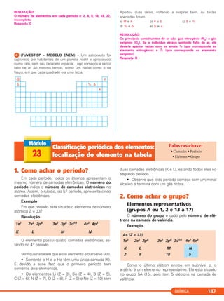 QUÍMICA 187
RESOLUÇÃO:
O número de elementos em cada período é: 2, 8, 8, 18, 18, 32,
incompleto.
Resposta: C
ᕤ (FUVEST-SP – MODELO ENEM) – Um astronauta foi
capturado por habitantes de um planeta hostil e aprisionado
numa cela, sem seu capacete espacial. Logo começou a sentir
falta de ar. Ao mesmo tempo, notou um painel como o da
figura, em que cada quadrado era uma tecla.
Apertou duas delas, voltando a respirar bem. As teclas
apertadas foram
a) @ e # b) # e $ c) $ e %
d) % e & e) & e
*
RESOLUÇÃO:
Os principais constituintes do ar são: gás nitrogênio (N2) e gás
oxigênio (O2). Se o indivíduo estava sentindo falta de ar, ele
deveria apertar teclas com os sinais % (que corresponde ao
elemento nitrogênio) e & (que corresponde ao elemento
oxigênio).
Resposta: D
23
Classificação periódica dos elementos:
localização do elemento na tabela
• Camadas • Período
• Elétrons • Grupo
1. Como achar o período?
Em cada período, todos os átomos apresentam o
mesmo número de camadas eletrônicas. O número do
período indica o número de camadas eletrônicas no
átomo. Assim, o rubídio, do 5.o período, apresenta cinco
camadas eletrônicas.
Exemplo
Em que período está situado o elemento de número
atômico Z = 33?
Resolução
O elemento possui quatro camadas eletrônicas, es-
tando no 4.o período.
Verifique na tabela que esse elemento é o arsênio (As).
• Somente o H e o He têm uma única camada (K).
É devido a esse fato que o primeiro período tem
somente dois elementos.
• Os elementos Li (Z = 3), Be (Z = 4), B (Z = 5),
C (Z = 6), N (Z = 7), O (Z = 8), F (Z = 9) e Ne (Z = 10) têm
duas camadas eletrônicas (K e L), estando todos eles no
segundo período.
• Observe que todo período começa com um metal
alcalino e termina com um gás nobre.
2. Como achar o grupo?
Elementos representativos
(grupos A ou 1, 2 e 13 a 17)
O número do grupo é dado pelo número de elé-
trons na camada de valência.
Exemplo
Como o último elétron entrou em subnível p, o
arsênio é um elemento representativo. Ele está situado
no grupo 5A (15), pois tem 5 elétrons na camada de
valência.
As (Z = 33)
1s2 2s2 2p6 3s2 3p6 3d10 4s2 4p3
K L M N
2 8 18 5
1s2 2s2 2p6 3s2 3p6 3d10 4s2 4p3
K L M N
C2_1A_QUIM_PROF 30/11/10 09:22 Página 187
 
